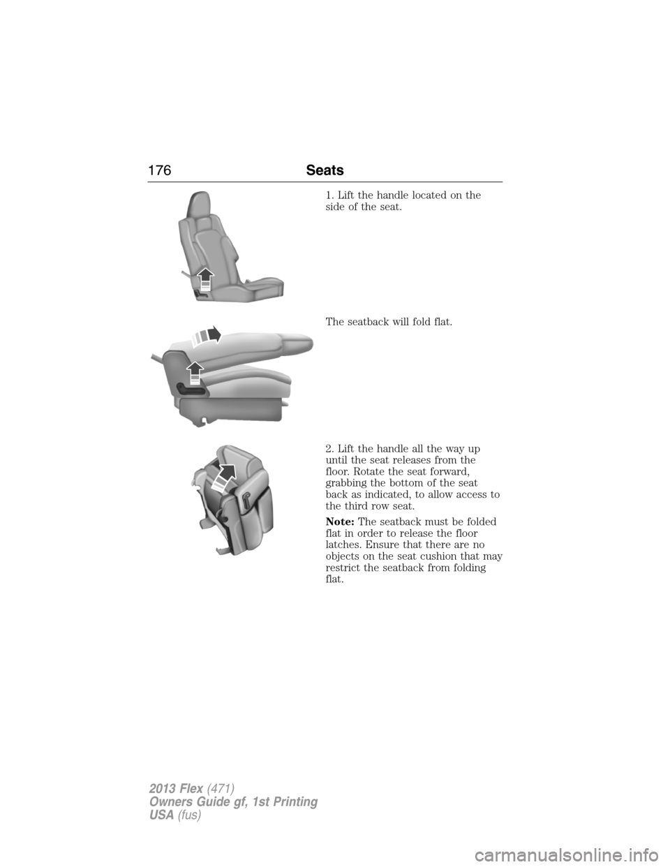 FORD FLEX 2013 1.G Owners Manual 1. Lift the handle located on the
side of the seat.
The seatback will fold flat.
2. Lift the handle all the way up
until the seat releases from the
floor. Rotate the seat forward,
grabbing the bottom 