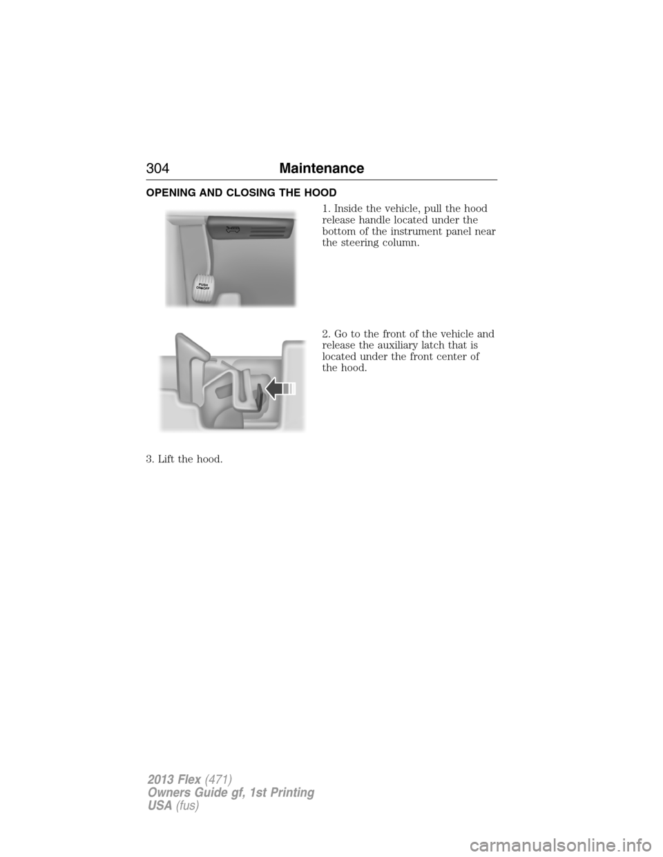 FORD FLEX 2013 1.G Owners Manual OPENING AND CLOSING THE HOOD
1. Inside the vehicle, pull the hood
release handle located under the
bottom of the instrument panel near
the steering column.
2. Go to the front of the vehicle and
releas