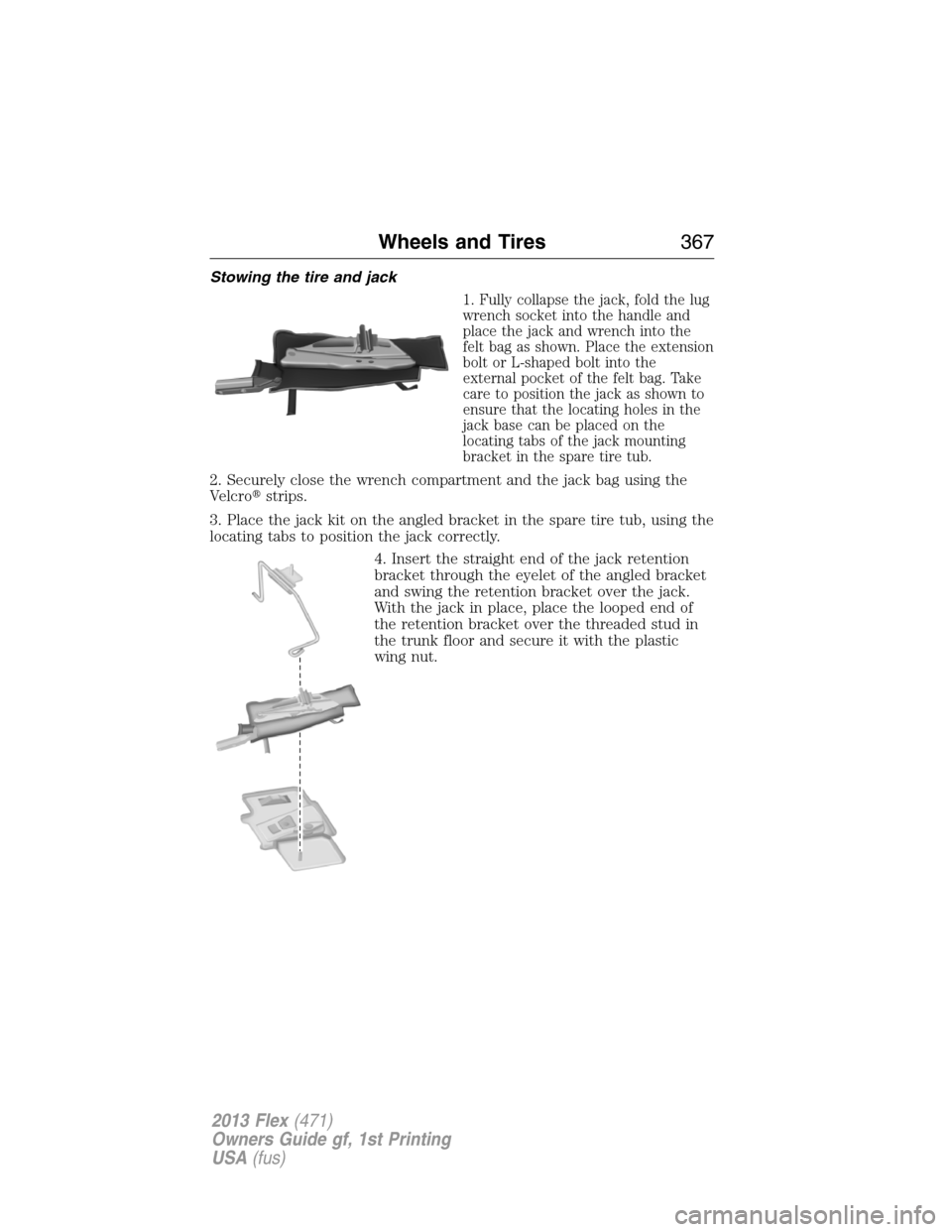 FORD FLEX 2013 1.G Owners Manual Stowing the tire and jack
1. Fully collapse the jack, fold the lug
wrench socket into the handle and
place the jack and wrench into the
felt bag as shown. Place the extension
bolt or L-shaped bolt int FORD FLEX 2013 1.G Owners Manual Stowing the tire and jack
1. Fully collapse the jack, fold the lug
wrench socket into the handle and
place the jack and wrench into the
felt bag as shown. Place the extension
bolt or L-shaped bolt int