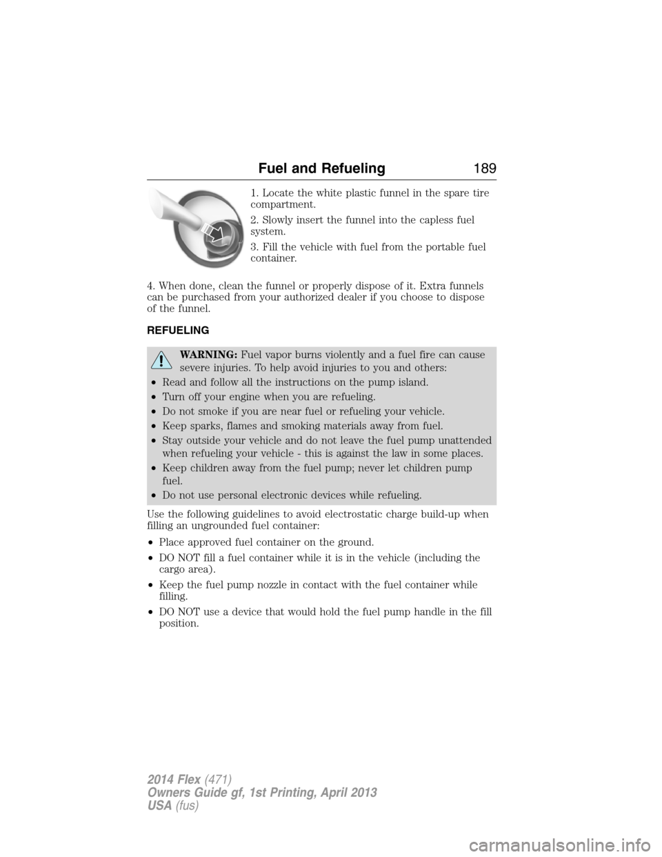 FORD FLEX 2014 1.G Service Manual 1. Locate the white plastic funnel in the spare tire
compartment.
2. Slowly insert the funnel into the capless fuel
system.
3. Fill the vehicle with fuel from the portable fuel
container.
4. When done FORD FLEX 2014 1.G Service Manual 1. Locate the white plastic funnel in the spare tire
compartment.
2. Slowly insert the funnel into the capless fuel
system.
3. Fill the vehicle with fuel from the portable fuel
container.
4. When done