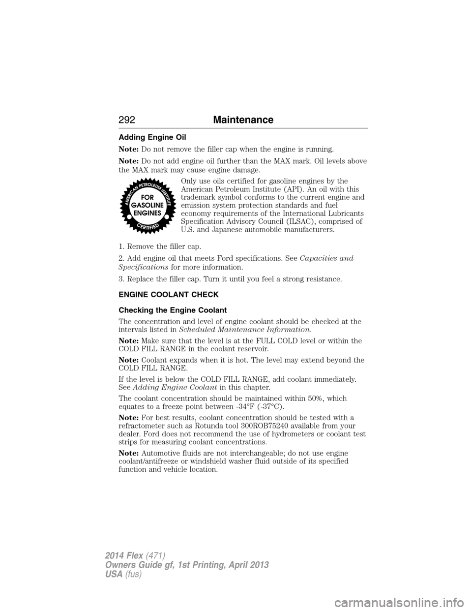 FORD FLEX 2014 1.G Owners Manual Adding Engine Oil
Note:Do not remove the filler cap when the engine is running.
Note:Do not add engine oil further than the MAX mark. Oil levels above
the MAX mark may cause engine damage.
Only use oi