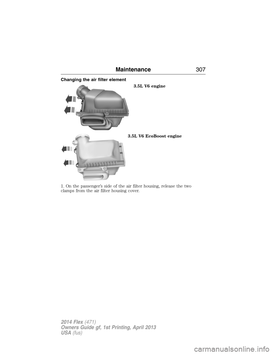 FORD FLEX 2014 1.G Owners Manual Changing the air filter element
3.5L V6 engine
3.5L V6 EcoBoost engine
1. On the passenger’s side of the air filter housing, release the two
clamps from the air filter housing cover.
Maintenance307
FORD FLEX 2014 1.G Owners Manual Changing the air filter element
3.5L V6 engine
3.5L V6 EcoBoost engine
1. On the passenger’s side of the air filter housing, release the two
clamps from the air filter housing cover.
Maintenance307