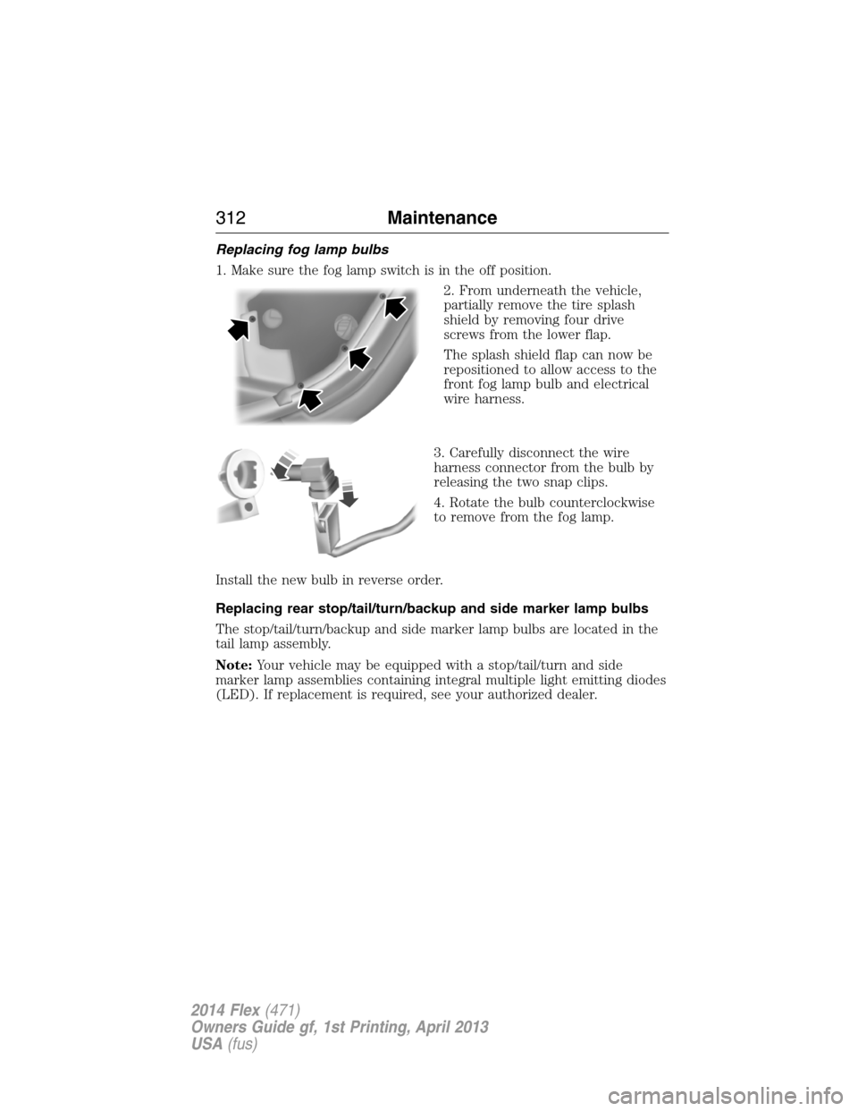 FORD FLEX 2014 1.G Owners Manual Replacing fog lamp bulbs
1. Make sure the fog lamp switch is in the off position.
2. From underneath the vehicle,
partially remove the tire splash
shield by removing four drive
screws from the lower f FORD FLEX 2014 1.G Owners Manual Replacing fog lamp bulbs
1. Make sure the fog lamp switch is in the off position.
2. From underneath the vehicle,
partially remove the tire splash
shield by removing four drive
screws from the lower f
