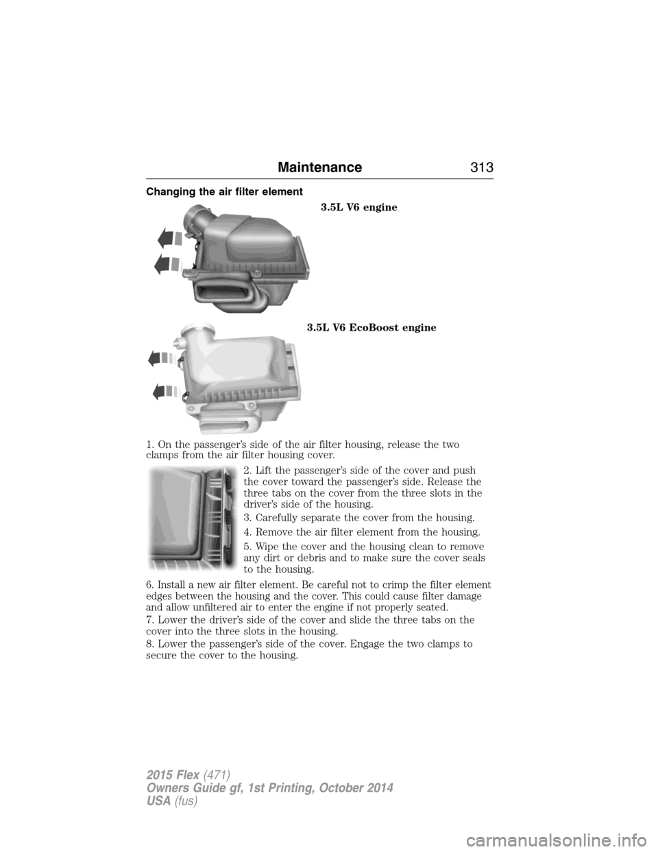 FORD FLEX 2015 1.G Owners Manual Changing the air filter element
3.5L V6 engine
3.5L V6 EcoBoost engine
1. On the passenger’s side of the air filter housing, release the two
clamps from the air filter housing cover.
2. Lift the pas FORD FLEX 2015 1.G Owners Manual Changing the air filter element
3.5L V6 engine
3.5L V6 EcoBoost engine
1. On the passenger’s side of the air filter housing, release the two
clamps from the air filter housing cover.
2. Lift the pas