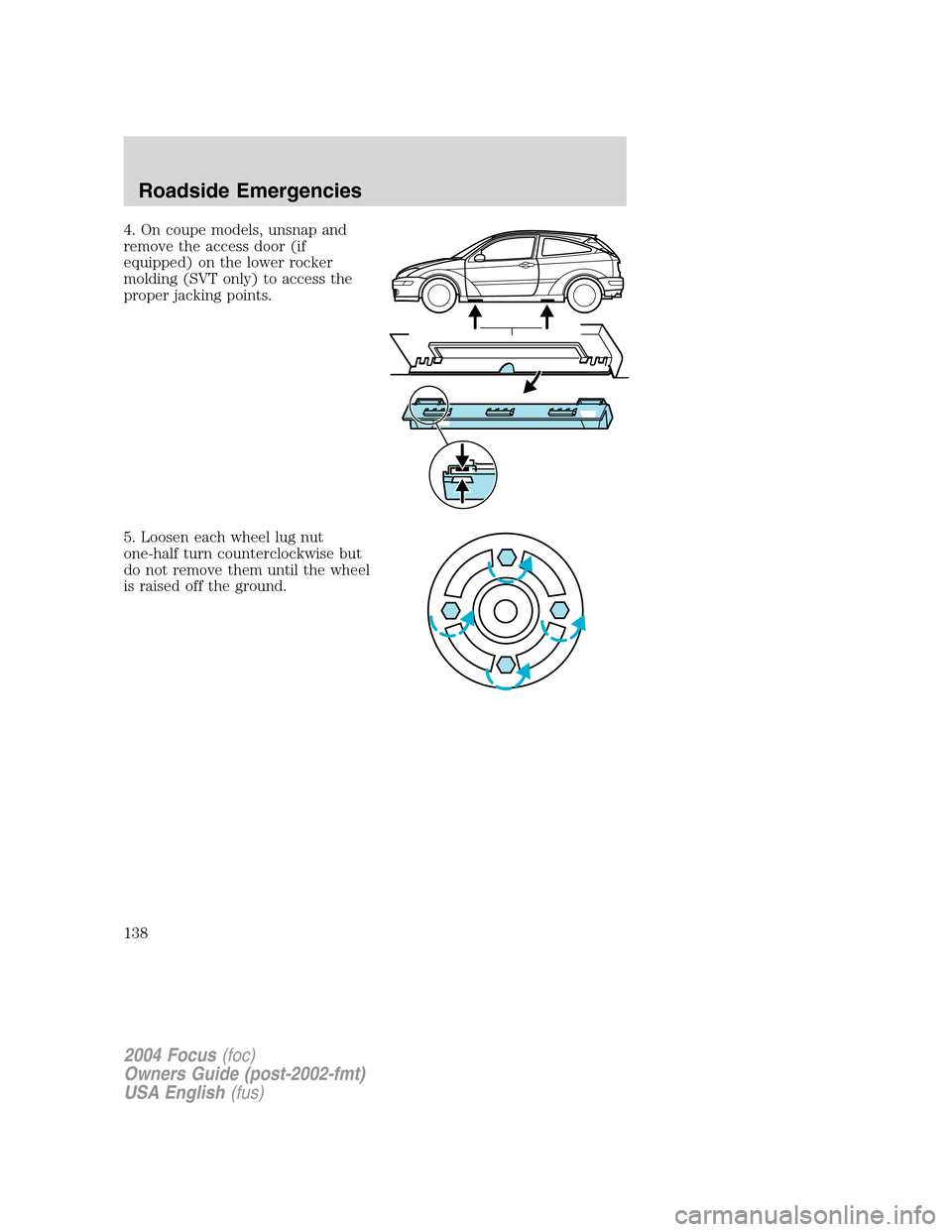 FORD FOCUS 2004 1.G Owners Manual 4. On coupe models, unsnap and
remove the access door (if
equipped) on the lower rocker
molding (SVT only) to access the
proper jacking points.
5. Loosen each wheel lug nut
one-half turn counterclockw FORD FOCUS 2004 1.G Owners Manual 4. On coupe models, unsnap and
remove the access door (if
equipped) on the lower rocker
molding (SVT only) to access the
proper jacking points.
5. Loosen each wheel lug nut
one-half turn counterclockw