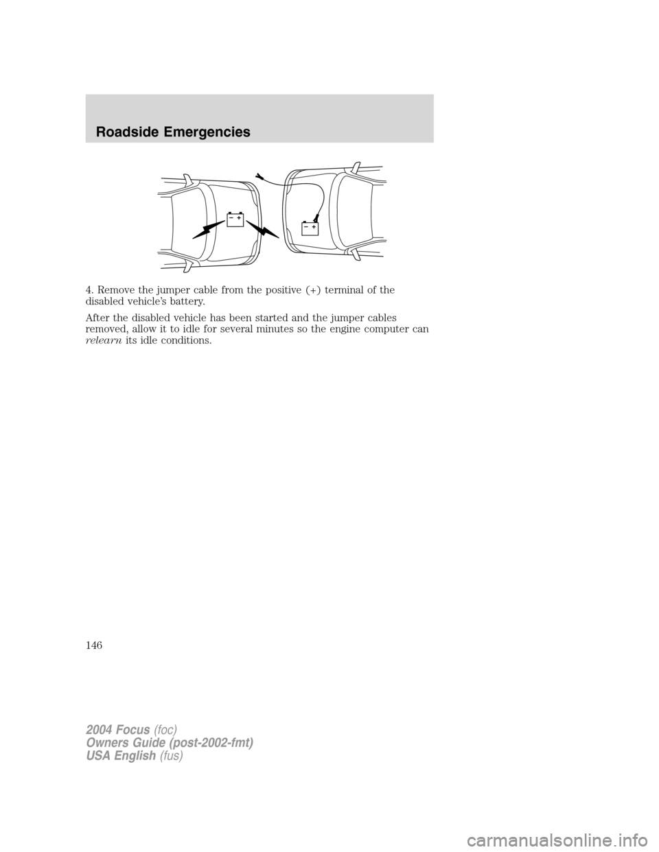 FORD FOCUS 2004 1.G Owners Manual 4. Remove the jumper cable from the positive (+) terminal of the
disabled vehicle’s battery.
After the disabled vehicle has been started and the jumper cables
removed, allow it to idle for several m FORD FOCUS 2004 1.G Owners Manual 4. Remove the jumper cable from the positive (+) terminal of the
disabled vehicle’s battery.
After the disabled vehicle has been started and the jumper cables
removed, allow it to idle for several m