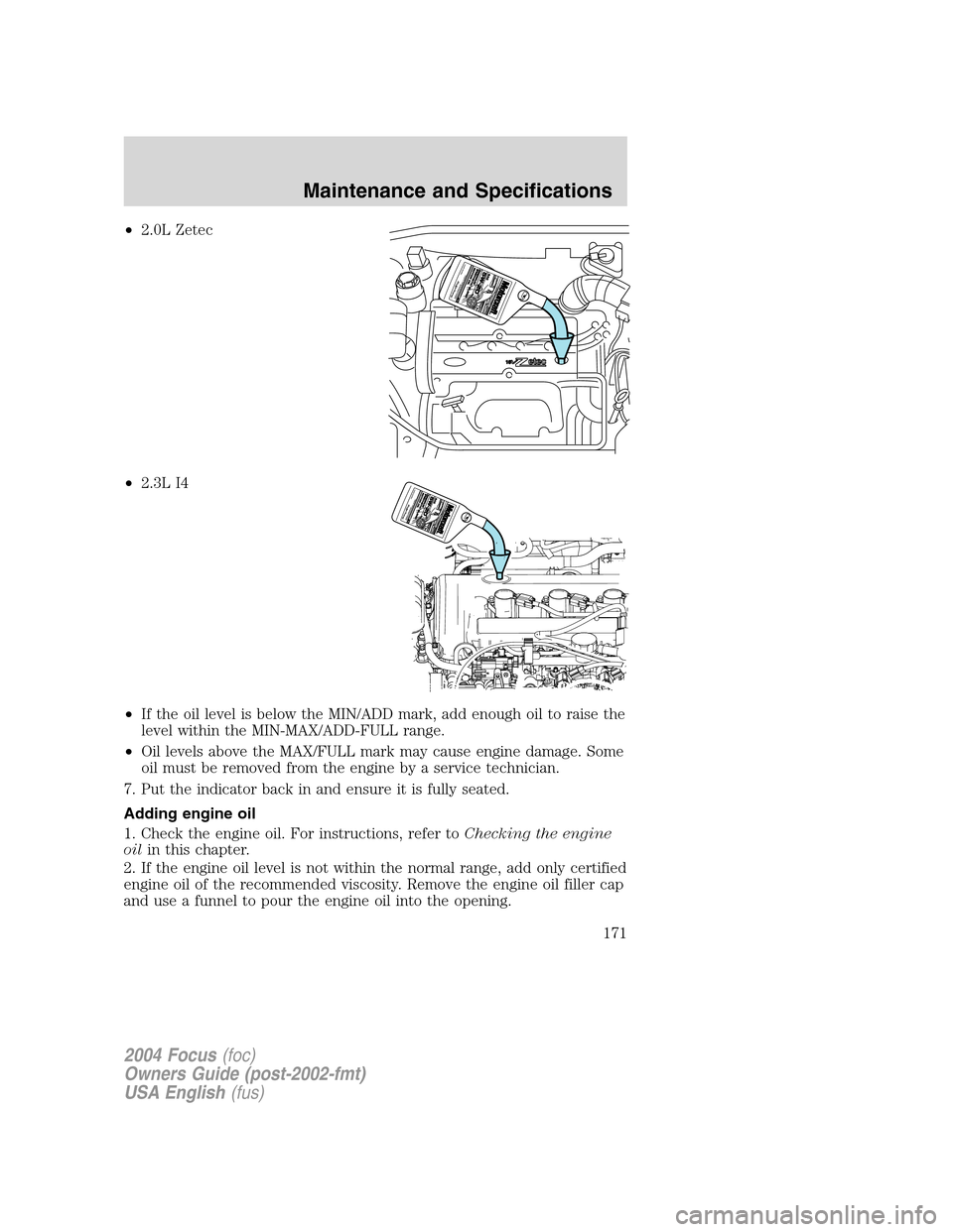 FORD FOCUS 2004 1.G Owners Manual •2.0L Zetec
•2.3L I4
•If the oil level is below the MIN/ADD mark, add enough oil to raise the
level within the MIN-MAX/ADD-FULL range.
•Oil levels above the MAX/FULL mark may cause engine dama