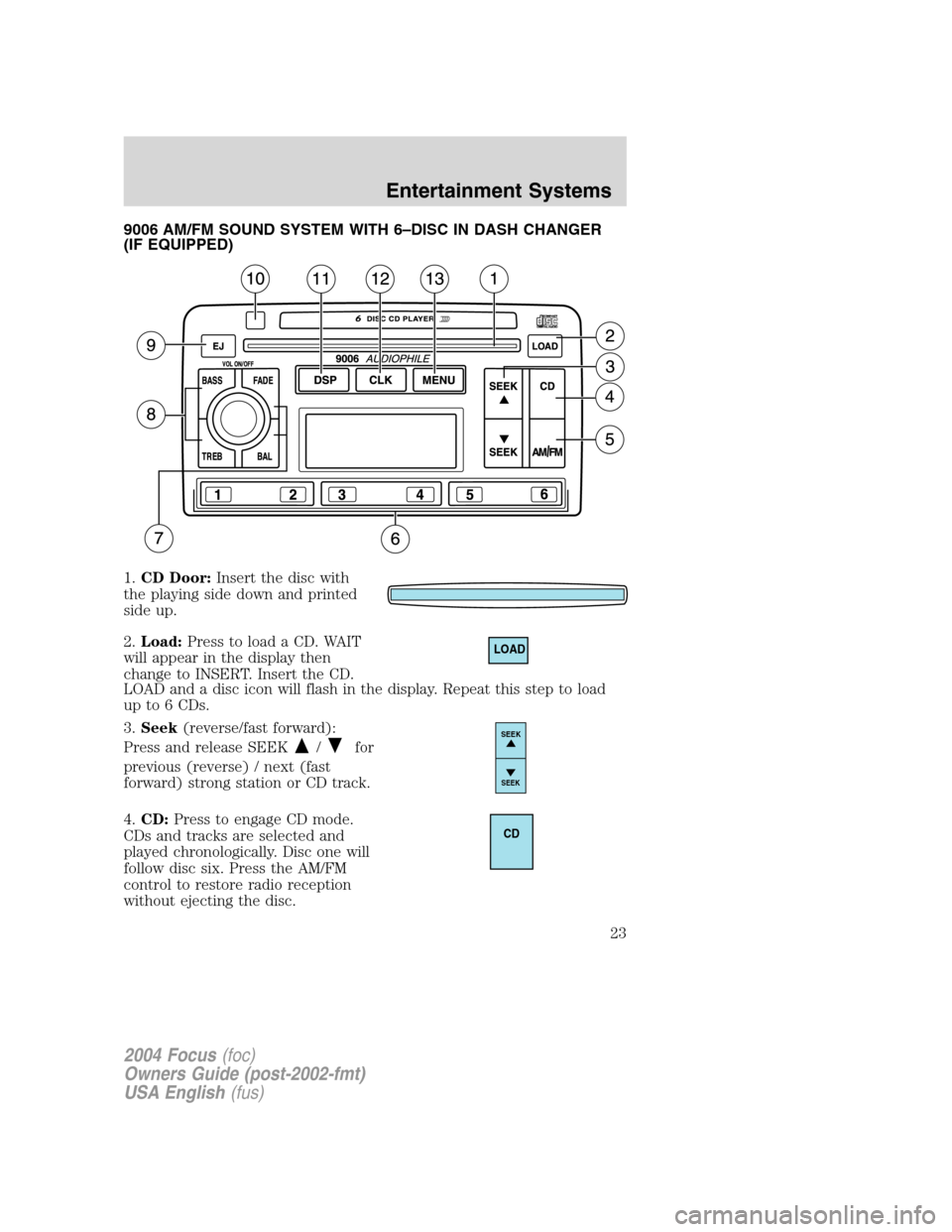 FORD FOCUS 2004 1.G Owners Manual 9006 AM/FM SOUND SYSTEM WITH 6–DISC IN DASH CHANGER
(IF EQUIPPED)
1.CD Door:Insert the disc with
the playing side down and printed
side up.
2.Load:Press to load a CD. WAIT
will appear in the display FORD FOCUS 2004 1.G Owners Manual 9006 AM/FM SOUND SYSTEM WITH 6–DISC IN DASH CHANGER
(IF EQUIPPED)
1.CD Door:Insert the disc with
the playing side down and printed
side up.
2.Load:Press to load a CD. WAIT
will appear in the display