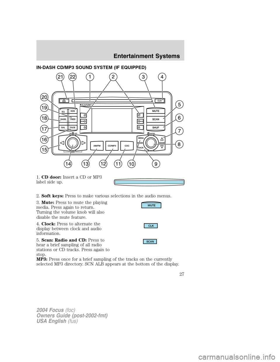 FORD FOCUS 2004 1.G Owners Manual IN-DASH CD/MP3 SOUND SYSTEM (IF EQUIPPED)
1.CD door: Insert a CD or MP3
label side up.
2. Soft keys: Press to make various selections in the audio menus.
3. Mute: Press to mute the playing
media. Pres FORD FOCUS 2004 1.G Owners Manual IN-DASH CD/MP3 SOUND SYSTEM (IF EQUIPPED)
1.CD door: Insert a CD or MP3
label side up.
2. Soft keys: Press to make various selections in the audio menus.
3. Mute: Press to mute the playing
media. Pres
