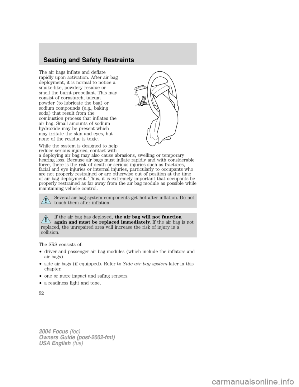 FORD FOCUS 2004 1.G Owners Manual The air bags inflate and deflate
rapidly upon activation. After air bag
deployment, it is normal to notice a
smoke-like, powdery residue or
smell the burnt propellant. This may
consist of cornstarch, FORD FOCUS 2004 1.G Owners Manual The air bags inflate and deflate
rapidly upon activation. After air bag
deployment, it is normal to notice a
smoke-like, powdery residue or
smell the burnt propellant. This may
consist of cornstarch,