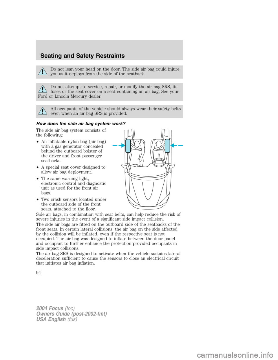 FORD FOCUS 2004 1.G Owners Manual Do not lean your head on the door. The side air bag could injure
you as it deploys from the side of the seatback.
Do not attempt to service, repair, or modify the air bag SRS, its
fuses or the seat co FORD FOCUS 2004 1.G Owners Manual Do not lean your head on the door. The side air bag could injure
you as it deploys from the side of the seatback.
Do not attempt to service, repair, or modify the air bag SRS, its
fuses or the seat co