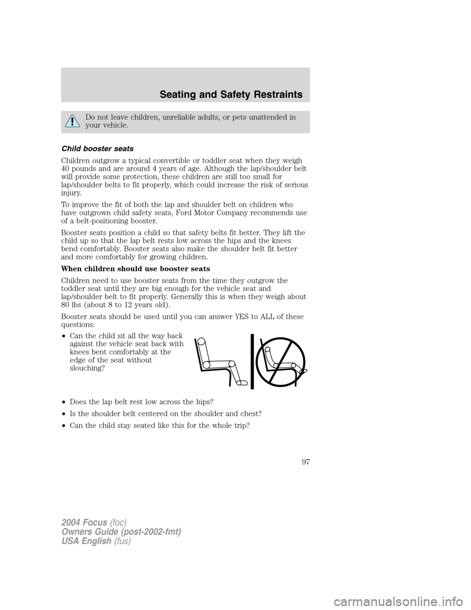 FORD FOCUS 2004 1.G Owners Manual Do not leave children, unreliable adults, or pets unattended in
your vehicle.
Child booster seats
Children outgrow a typical convertible or toddler seat when they weigh
40 pounds and are around 4 year FORD FOCUS 2004 1.G Owners Manual Do not leave children, unreliable adults, or pets unattended in
your vehicle.
Child booster seats
Children outgrow a typical convertible or toddler seat when they weigh
40 pounds and are around 4 year
