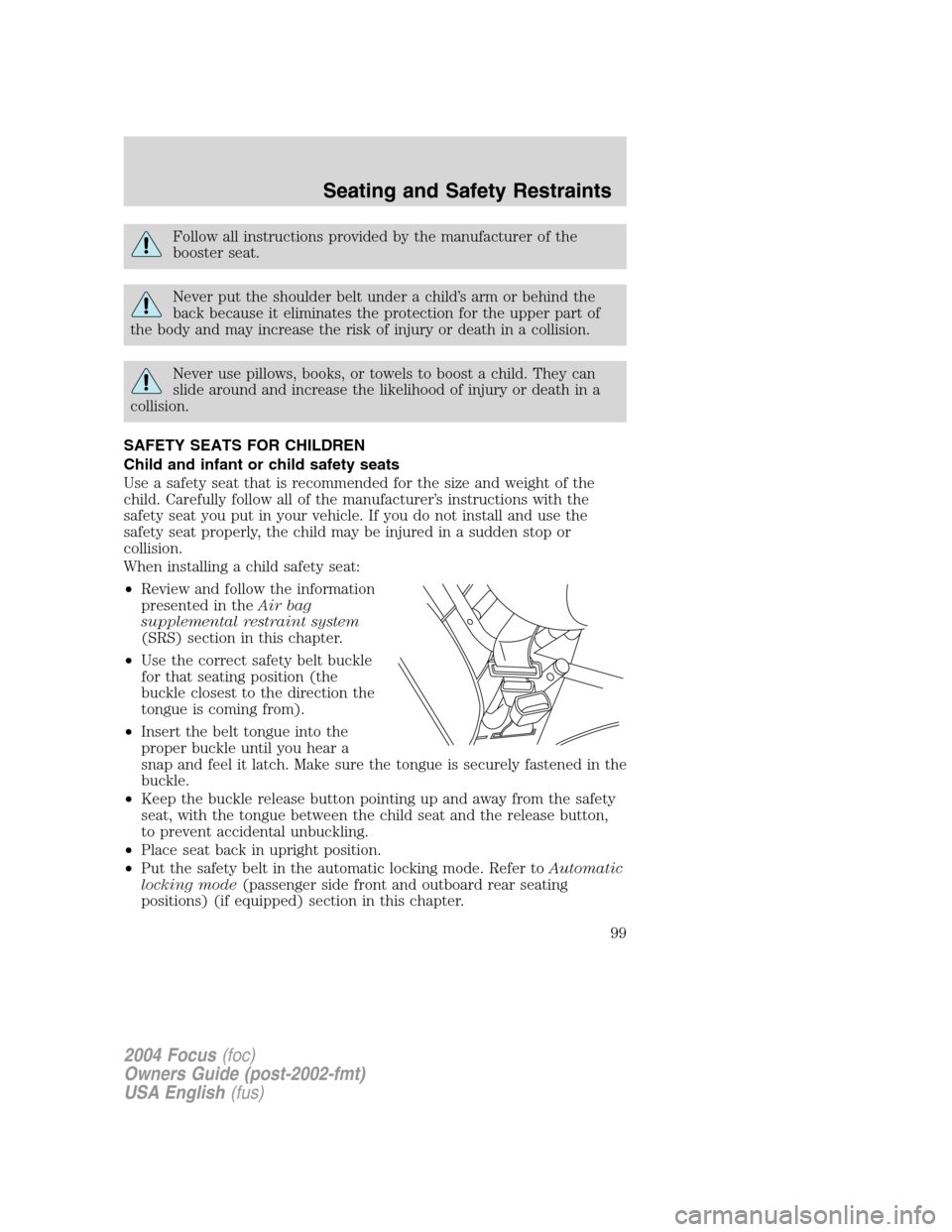 FORD FOCUS 2004 1.G Owners Manual Follow all instructions provided by the manufacturer of the
booster seat.
Never put the shoulder belt under a child’s arm or behind the
back because it eliminates the protection for the upper part o FORD FOCUS 2004 1.G Owners Manual Follow all instructions provided by the manufacturer of the
booster seat.
Never put the shoulder belt under a child’s arm or behind the
back because it eliminates the protection for the upper part o