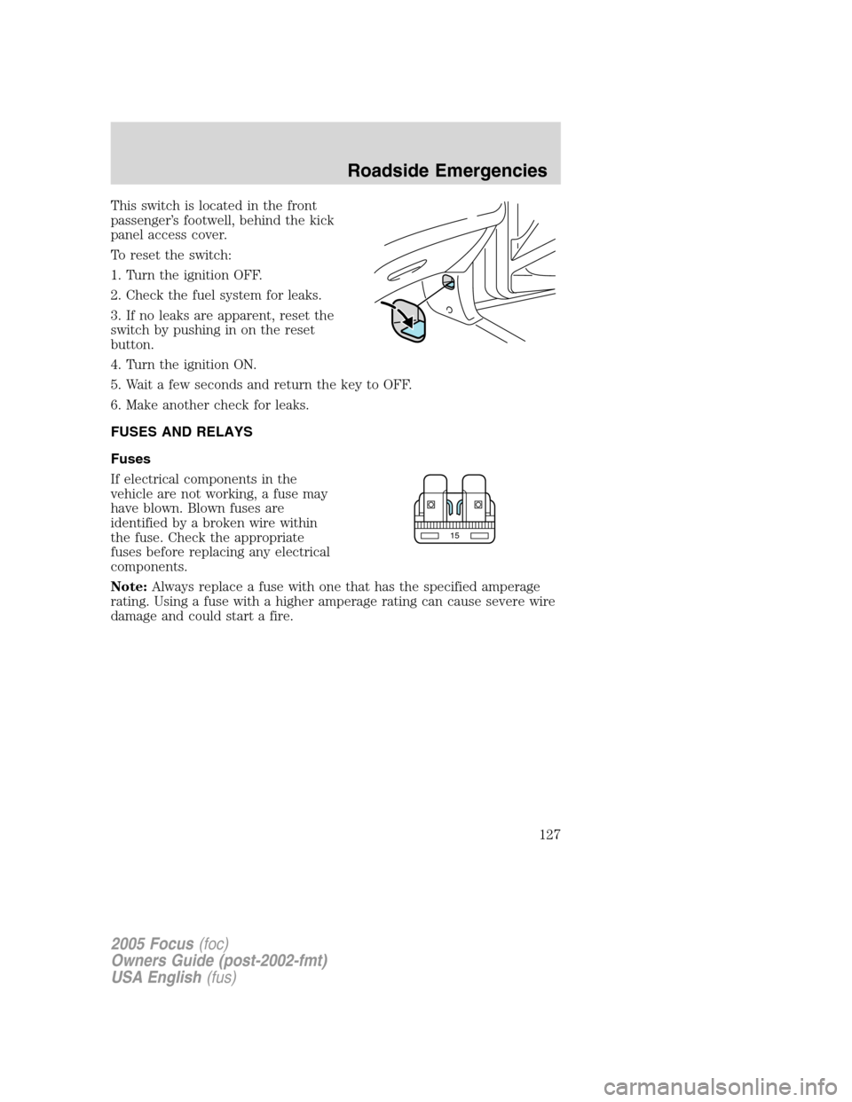FORD FOCUS 2005 1.G Owners Manual This switch is located in the front
passenger’s footwell, behind the kick
panel access cover.
To reset the switch:
1. Turn the ignition OFF.
2. Check the fuel system for leaks.
3. If no leaks are ap FORD FOCUS 2005 1.G Owners Manual This switch is located in the front
passenger’s footwell, behind the kick
panel access cover.
To reset the switch:
1. Turn the ignition OFF.
2. Check the fuel system for leaks.
3. If no leaks are ap