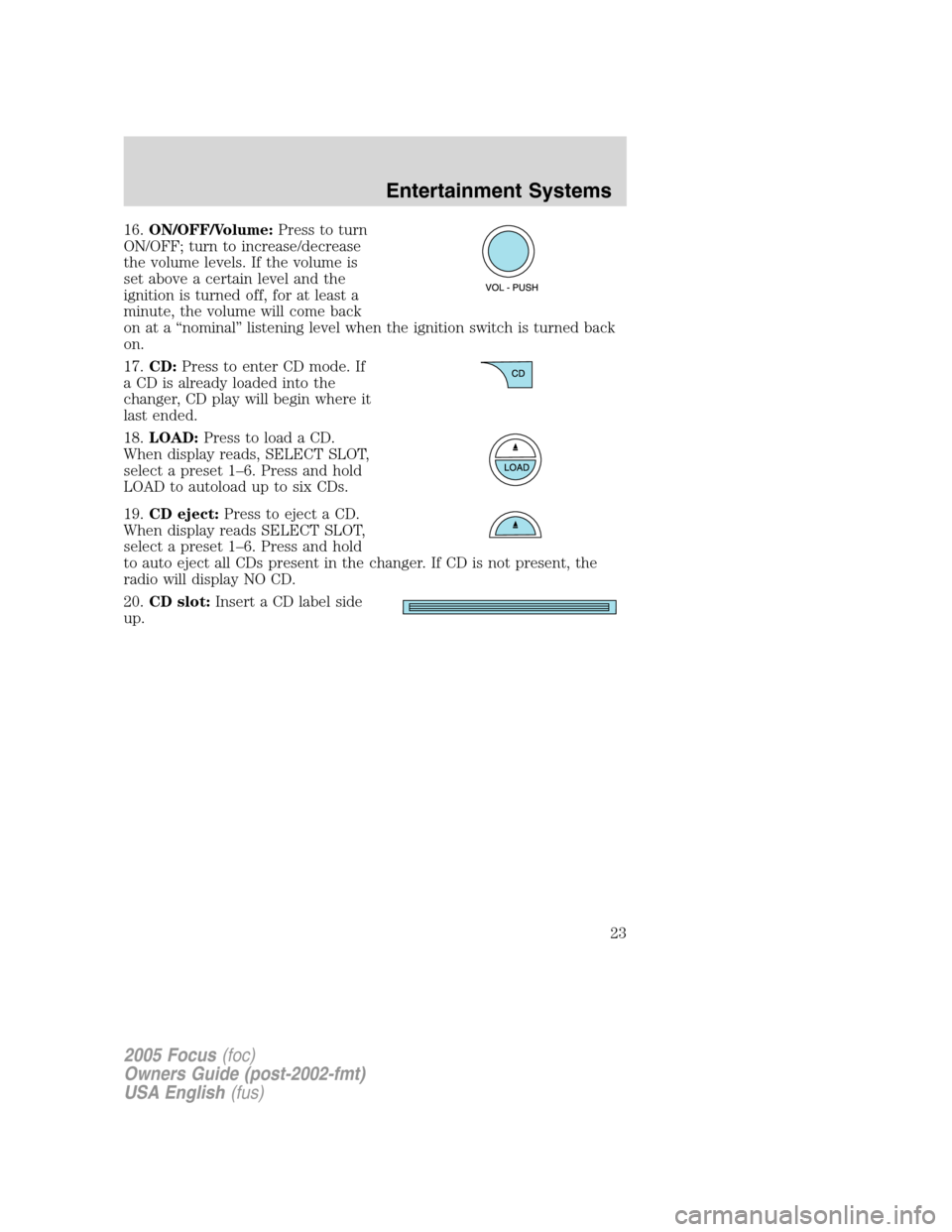 FORD FOCUS 2005 1.G Owners Manual 16.ON/OFF/Volume:Press to turn
ON/OFF; turn to increase/decrease
the volume levels. If the volume is
set above a certain level and the
ignition is turned off, for at least a
minute, the volume will co FORD FOCUS 2005 1.G Owners Manual 16.ON/OFF/Volume:Press to turn
ON/OFF; turn to increase/decrease
the volume levels. If the volume is
set above a certain level and the
ignition is turned off, for at least a
minute, the volume will co