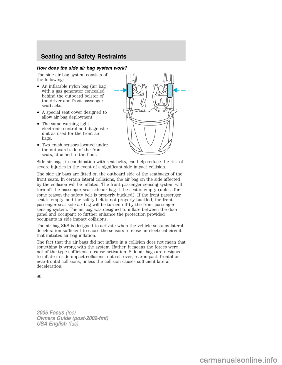 FORD FOCUS 2005 1.G Owners Manual How does the side air bag system work?
The side air bag system consists of
the following:
•An inflatable nylon bag (air bag)
with a gas generator concealed
behind the outboard bolster of
the driver FORD FOCUS 2005 1.G Owners Manual How does the side air bag system work?
The side air bag system consists of
the following:
•An inflatable nylon bag (air bag)
with a gas generator concealed
behind the outboard bolster of
the driver