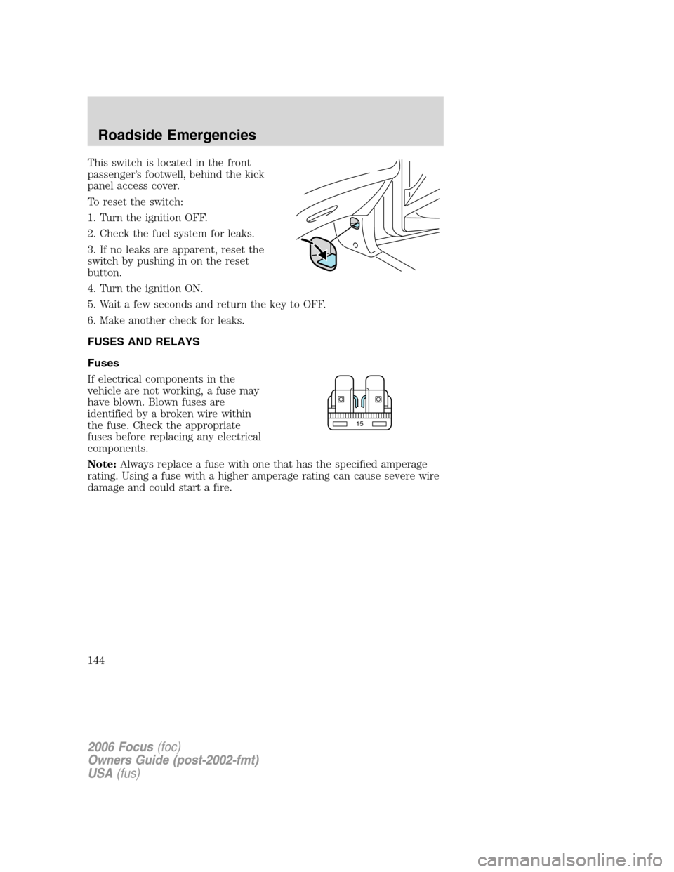 FORD FOCUS 2006 2.G Owners Manual This switch is located in the front
passenger’s footwell, behind the kick
panel access cover.
To reset the switch:
1. Turn the ignition OFF.
2. Check the fuel system for leaks.
3. If no leaks are ap FORD FOCUS 2006 2.G Owners Manual This switch is located in the front
passenger’s footwell, behind the kick
panel access cover.
To reset the switch:
1. Turn the ignition OFF.
2. Check the fuel system for leaks.
3. If no leaks are ap