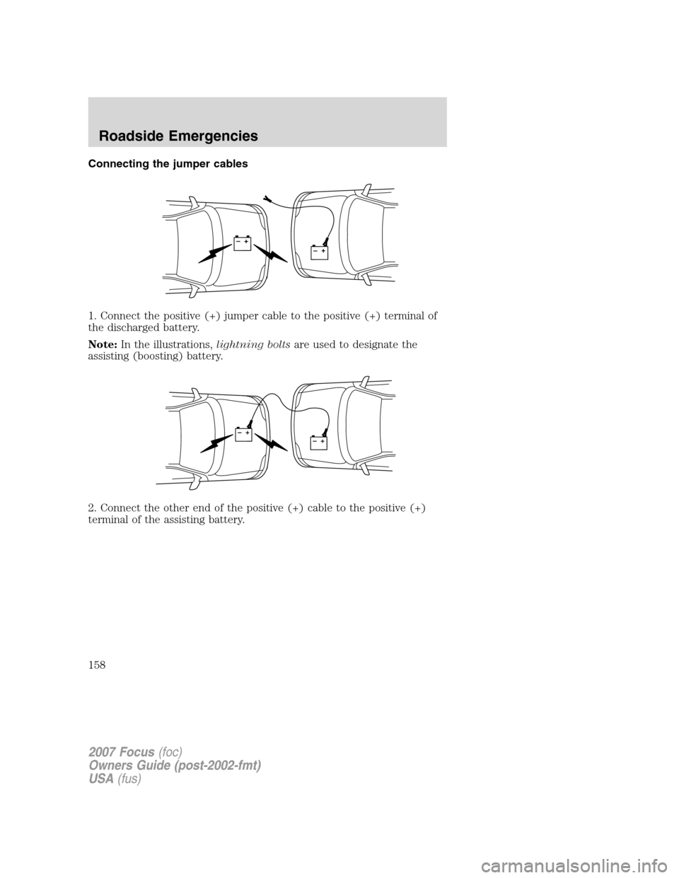 FORD FOCUS 2007 2.G Owners Manual Connecting the jumper cables
1. Connect the positive (+) jumper cable to the positive (+) terminal of
the discharged battery.
Note:In the illustrations,lightning boltsare used to designate the
assisti FORD FOCUS 2007 2.G Owners Manual Connecting the jumper cables
1. Connect the positive (+) jumper cable to the positive (+) terminal of
the discharged battery.
Note:In the illustrations,lightning boltsare used to designate the
assisti