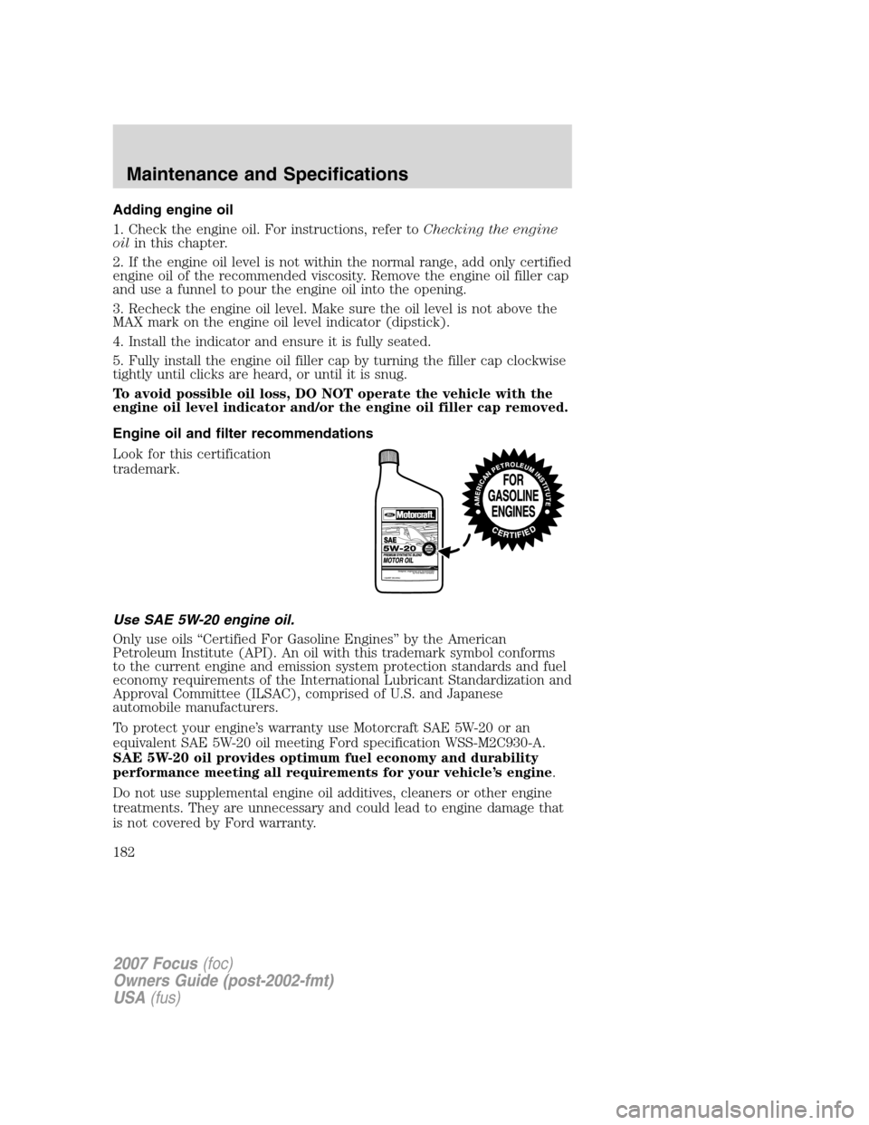 FORD FOCUS 2007 2.G Owners Manual Adding engine oil
1. Check the engine oil. For instructions, refer toChecking the engine
oilin this chapter.
2. If the engine oil level is not within the normal range, add only certified
engine oil of