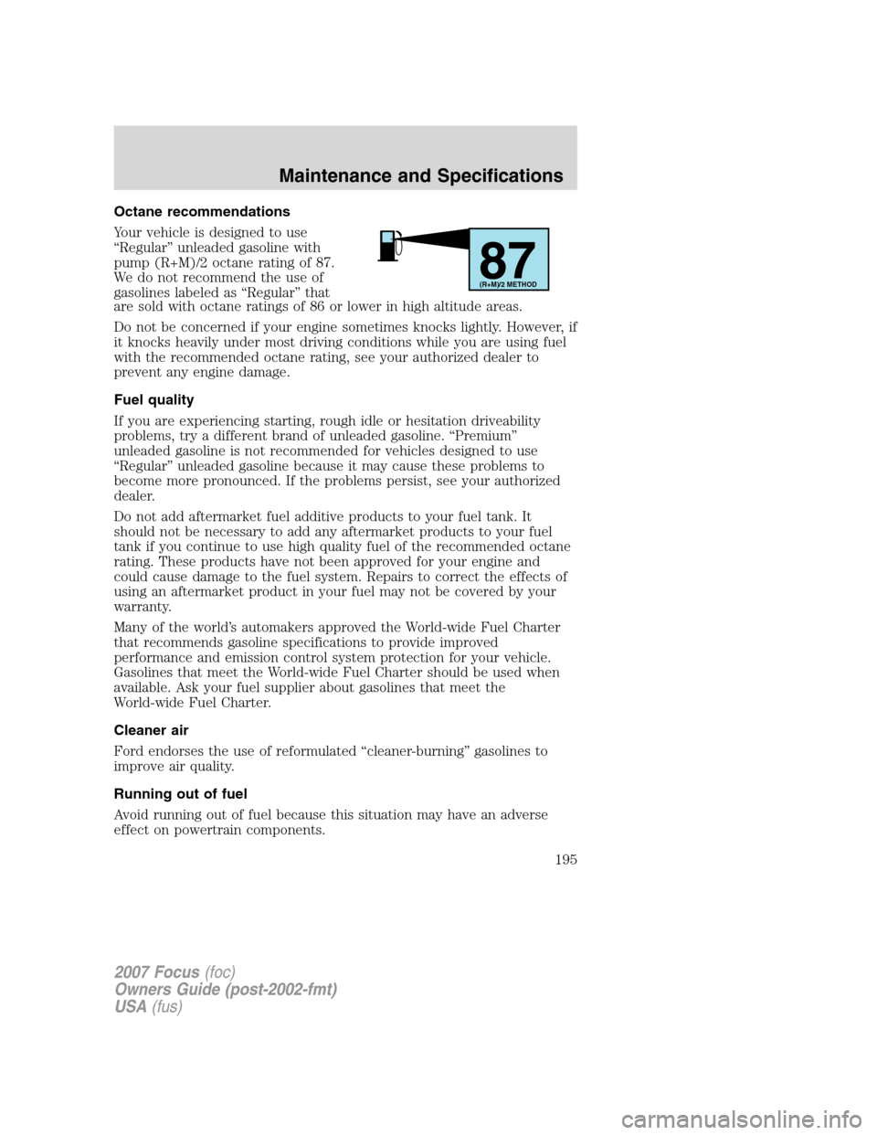 FORD FOCUS 2007 2.G Owners Manual Octane recommendations
Your vehicle is designed to use
“Regular” unleaded gasoline with
pump (R+M)/2 octane rating of 87.
We do not recommend the use of
gasolines labeled as “Regular” that
are FORD FOCUS 2007 2.G Owners Manual Octane recommendations
Your vehicle is designed to use
“Regular” unleaded gasoline with
pump (R+M)/2 octane rating of 87.
We do not recommend the use of
gasolines labeled as “Regular” that
are