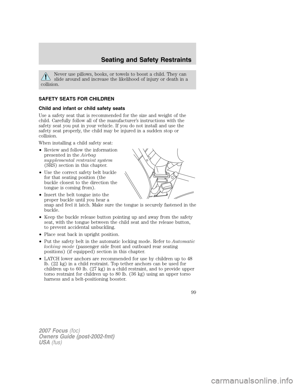 FORD FOCUS 2007 2.G Owners Manual Never use pillows, books, or towels to boost a child. They can
slide around and increase the likelihood of injury or death in a
collision.
SAFETY SEATS FOR CHILDREN
Child and infant or child safety se FORD FOCUS 2007 2.G Owners Manual Never use pillows, books, or towels to boost a child. They can
slide around and increase the likelihood of injury or death in a
collision.
SAFETY SEATS FOR CHILDREN
Child and infant or child safety se