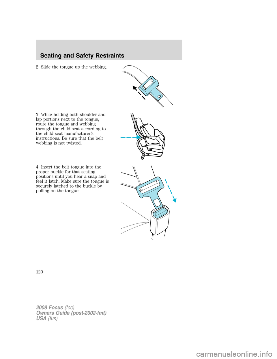 FORD FOCUS 2008 2.G Owners Manual 2. Slide the tongue up the webbing.
3. While holding both shoulder and
lap portions next to the tongue,
route the tongue and webbing
through the child seat according to
the child seat manufacturer’s FORD FOCUS 2008 2.G Owners Manual 2. Slide the tongue up the webbing.
3. While holding both shoulder and
lap portions next to the tongue,
route the tongue and webbing
through the child seat according to
the child seat manufacturer’s