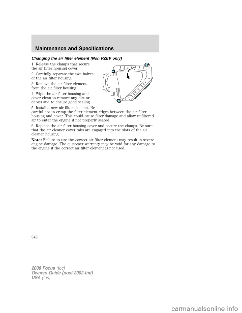 FORD FOCUS 2008 2.G Owners Manual Changing the air filter element (Non PZEV only)
1. Release the clamps that secure
the air filter housing cover.
2. Carefully separate the two halves
of the air filter housing.
3. Remove the air filter FORD FOCUS 2008 2.G Owners Manual Changing the air filter element (Non PZEV only)
1. Release the clamps that secure
the air filter housing cover.
2. Carefully separate the two halves
of the air filter housing.
3. Remove the air filter