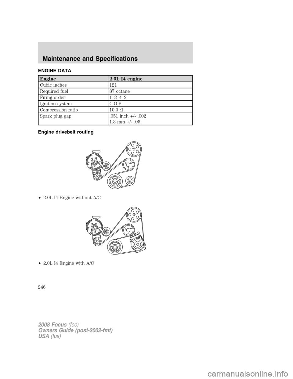 FORD FOCUS 2008 2.G Owners Manual ENGINE DATA
Engine 2.0L I4 engine
Cubic inches 121
Required fuel 87 octane
Firing order 1–3–4–2
Ignition system C.O.P
Compression ratio 10.0 :1
Spark plug gap .051 inch +/- .002
1.3 mm +/- .05
E FORD FOCUS 2008 2.G Owners Manual ENGINE DATA
Engine 2.0L I4 engine
Cubic inches 121
Required fuel 87 octane
Firing order 1–3–4–2
Ignition system C.O.P
Compression ratio 10.0 :1
Spark plug gap .051 inch +/- .002
1.3 mm +/- .05
E