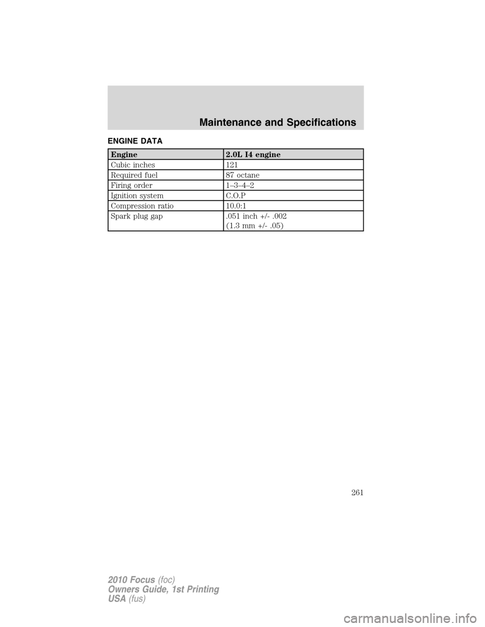 FORD FOCUS 2010 2.G Owners Manual ENGINE DATA
Engine 2.0L I4 engine
Cubic inches 121
Required fuel 87 octane
Firing order 1–3–4–2
Ignition system C.O.P
Compression ratio 10.0:1
Spark plug gap .051 inch +/- .002
(1.3 mm +/- .05)
