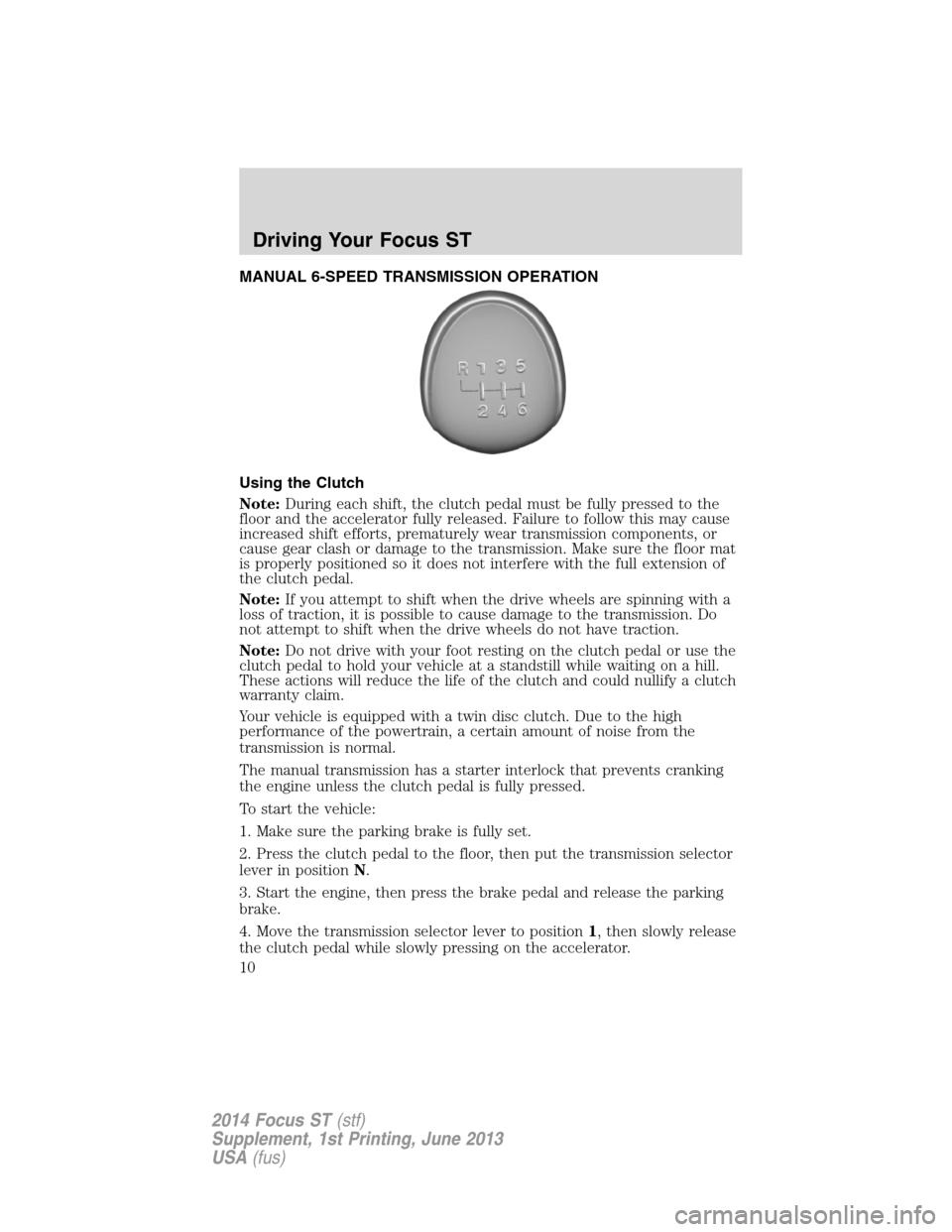 FORD FOCUS 2014 3.G ST Supplement Manual MANUAL 6-SPEED TRANSMISSION OPERATION
Using the Clutch
Note:During each shift, the clutch pedal must be fully pressed to the
floor and the accelerator fully released. Failure to follow this may cause
FORD FOCUS 2014 3.G ST Supplement Manual MANUAL 6-SPEED TRANSMISSION OPERATION
Using the Clutch
Note:During each shift, the clutch pedal must be fully pressed to the
floor and the accelerator fully released. Failure to follow this may cause