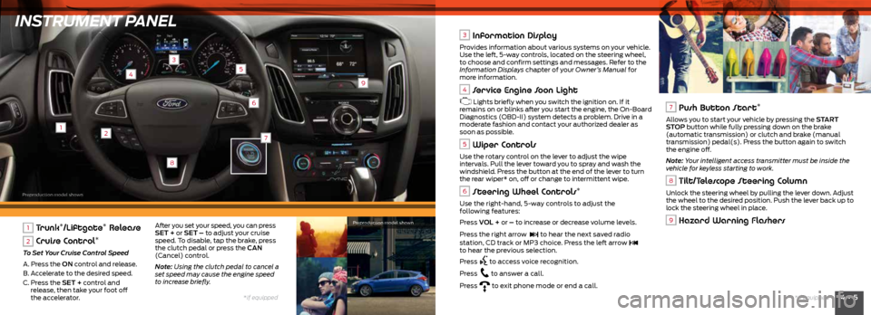 FORD FOCUS 2015 3.G Quick Reference Guide INSTRUMENT PANEL
12
3
4
6
9
5
8
4 • 5*if equipped
*if equipped
7
1 Trunk*/Liftgate* Release
2 Cruise Control*
To Set Your Cruise Control Speed
A. Press the ON control and release.
B. Accelerate FORD FOCUS 2015 3.G Quick Reference Guide INSTRUMENT PANEL
12
3
4
6
9
5
8
4 • 5*if equipped
*if equipped
7
1 Trunk*/Liftgate* Release
2 Cruise Control*
To Set Your Cruise Control Speed
A. Press the ON control and release.
B. Accelerate