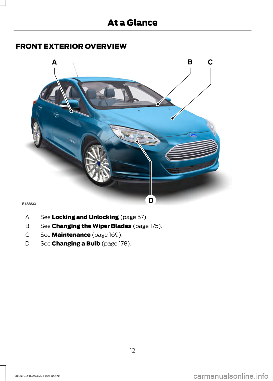 FORD FOCUS ELECTRIC 2015 3.G User Guide FRONT EXTERIOR OVERVIEW
See Locking and Unlocking (page 57).
A
See
Changing the Wiper Blades (page 175).
B
See
Maintenance (page 169).
C
See
Changing a Bulb (page 178).
D
12
Focus (CDH), enUSA, Fir FORD FOCUS ELECTRIC 2015 3.G User Guide FRONT EXTERIOR OVERVIEW
See Locking and Unlocking (page 57).
A
See
Changing the Wiper Blades (page 175).
B
See
Maintenance (page 169).
C
See
Changing a Bulb (page 178).
D
12
Focus (CDH), enUSA, Fir