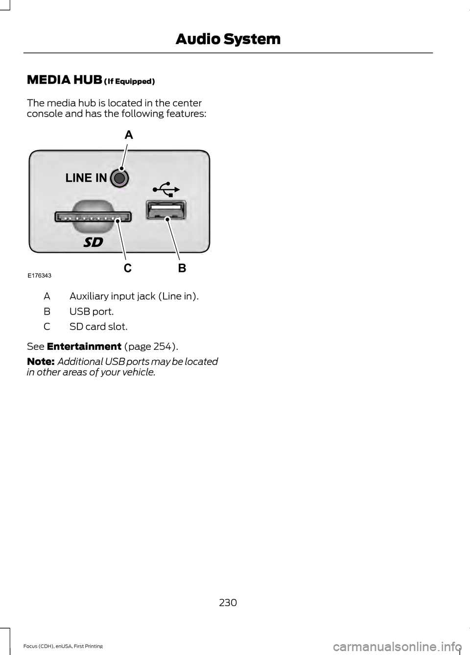 FORD FOCUS ELECTRIC 2015 3.G Owners Manual MEDIA HUB (If Equipped)
The media hub is located in the center
console and has the following features: Auxiliary input jack (Line in).
A
USB port.
B
SD card slot.
C
See
Entertainment (page 254).
Note FORD FOCUS ELECTRIC 2015 3.G Owners Manual MEDIA HUB (If Equipped)
The media hub is located in the center
console and has the following features: Auxiliary input jack (Line in).
A
USB port.
B
SD card slot.
C
See
Entertainment (page 254).
Note