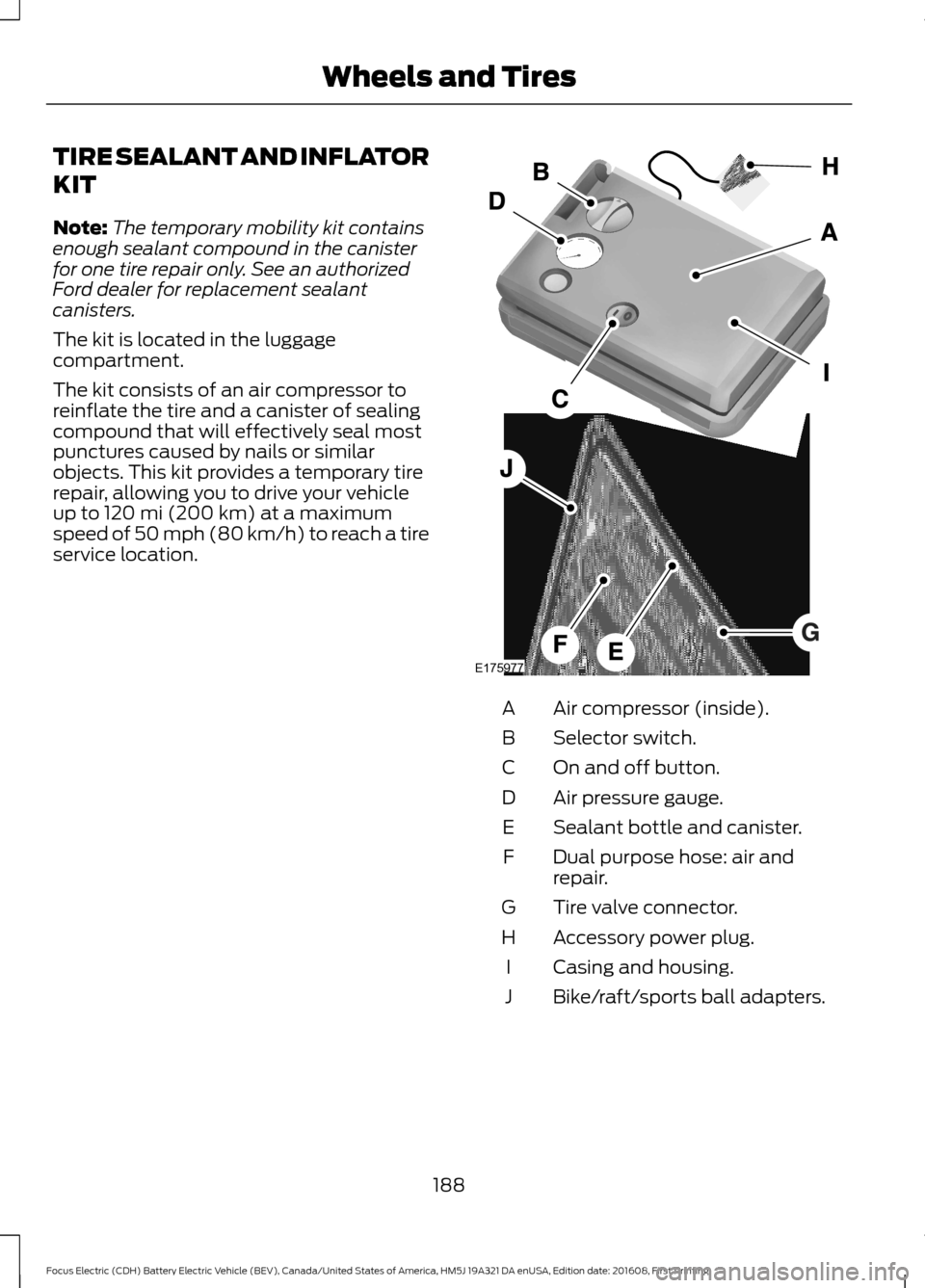 FORD FOCUS ELECTRIC 2017 3.G Owners Manual TIRE SEALANT AND INFLATOR
KIT
Note:
The temporary mobility kit contains
enough sealant compound in the canister
for one tire repair only. See an authorized
Ford dealer for replacement sealant
canister FORD FOCUS ELECTRIC 2017 3.G Owners Manual TIRE SEALANT AND INFLATOR
KIT
Note:
The temporary mobility kit contains
enough sealant compound in the canister
for one tire repair only. See an authorized
Ford dealer for replacement sealant
canister