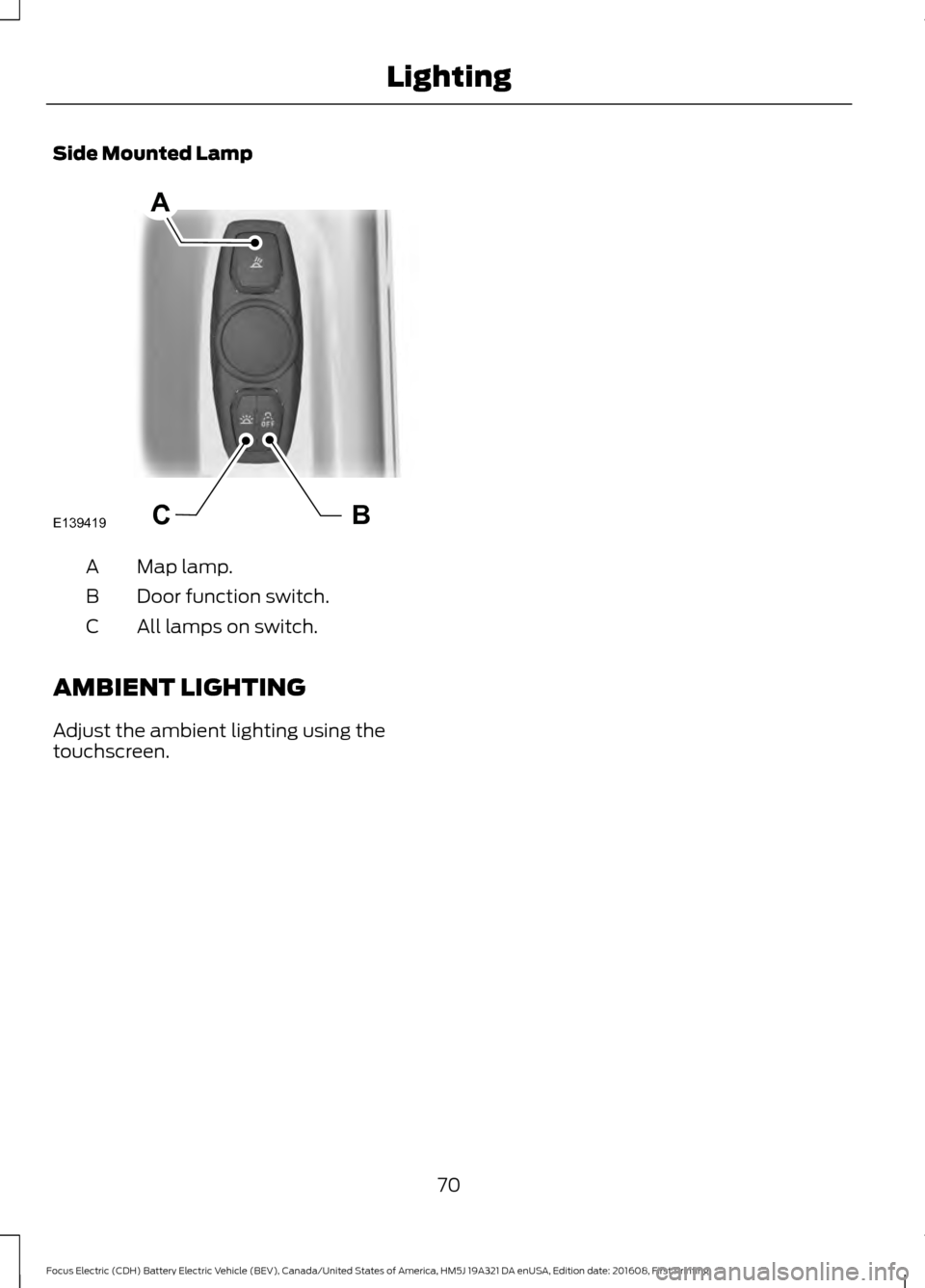 FORD FOCUS ELECTRIC 2017 3.G Manual PDF Side Mounted Lamp
Map lamp.
A
Door function switch.
B
All lamps on switch.
C
AMBIENT LIGHTING
Adjust the ambient lighting using the
touchscreen.
70
Focus Electric (CDH) Battery Electric Vehicle (BEV), FORD FOCUS ELECTRIC 2017 3.G Manual PDF Side Mounted Lamp
Map lamp.
A
Door function switch.
B
All lamps on switch.
C
AMBIENT LIGHTING
Adjust the ambient lighting using the
touchscreen.
70
Focus Electric (CDH) Battery Electric Vehicle (BEV),