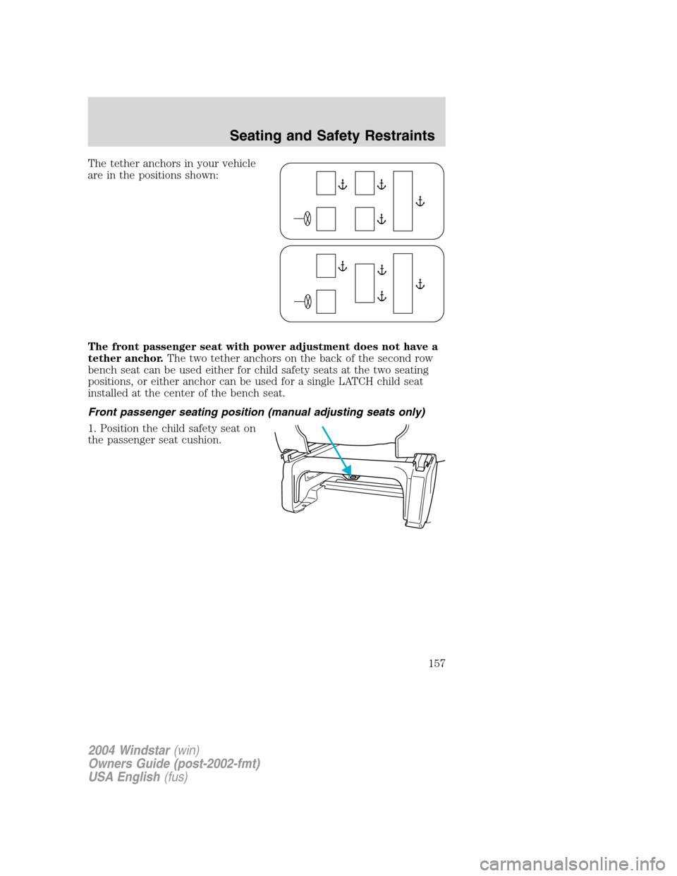 FORD FREESTAR 2004 1.G Owners Manual The tether anchors in your vehicle
are in the positions shown:
The front passenger seat with power adjustment does not have a
tether anchor.The two tether anchors on the back of the second row
bench s FORD FREESTAR 2004 1.G Owners Manual The tether anchors in your vehicle
are in the positions shown:
The front passenger seat with power adjustment does not have a
tether anchor.The two tether anchors on the back of the second row
bench s