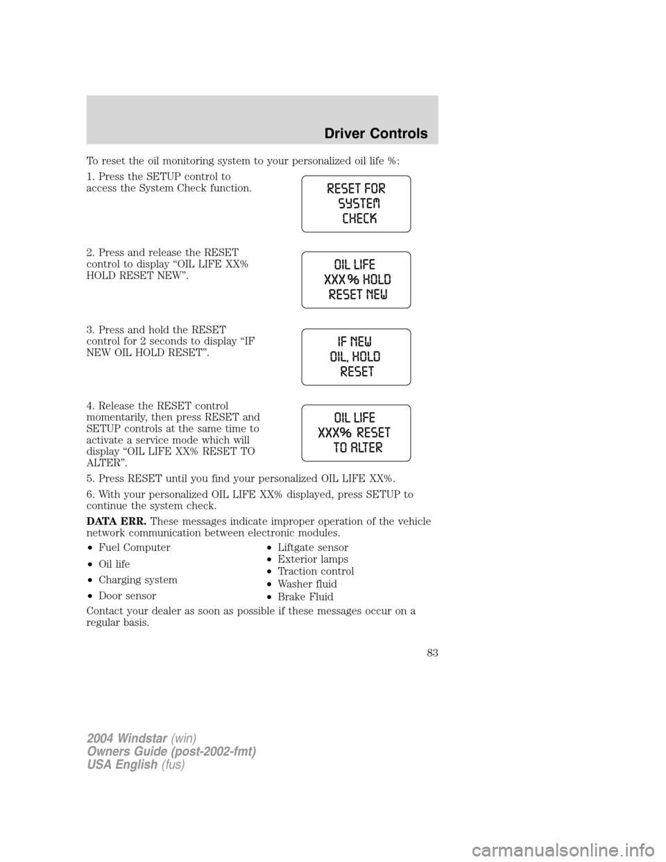 FORD FREESTAR 2004 1.G Manual Online To reset the oil monitoring system to your personalized oil life %:
1. Press the SETUP control to
access the System Check function.
2. Press and release the RESET
control to display “OIL LIFE XX%
HO FORD FREESTAR 2004 1.G Manual Online To reset the oil monitoring system to your personalized oil life %:
1. Press the SETUP control to
access the System Check function.
2. Press and release the RESET
control to display “OIL LIFE XX%
HO