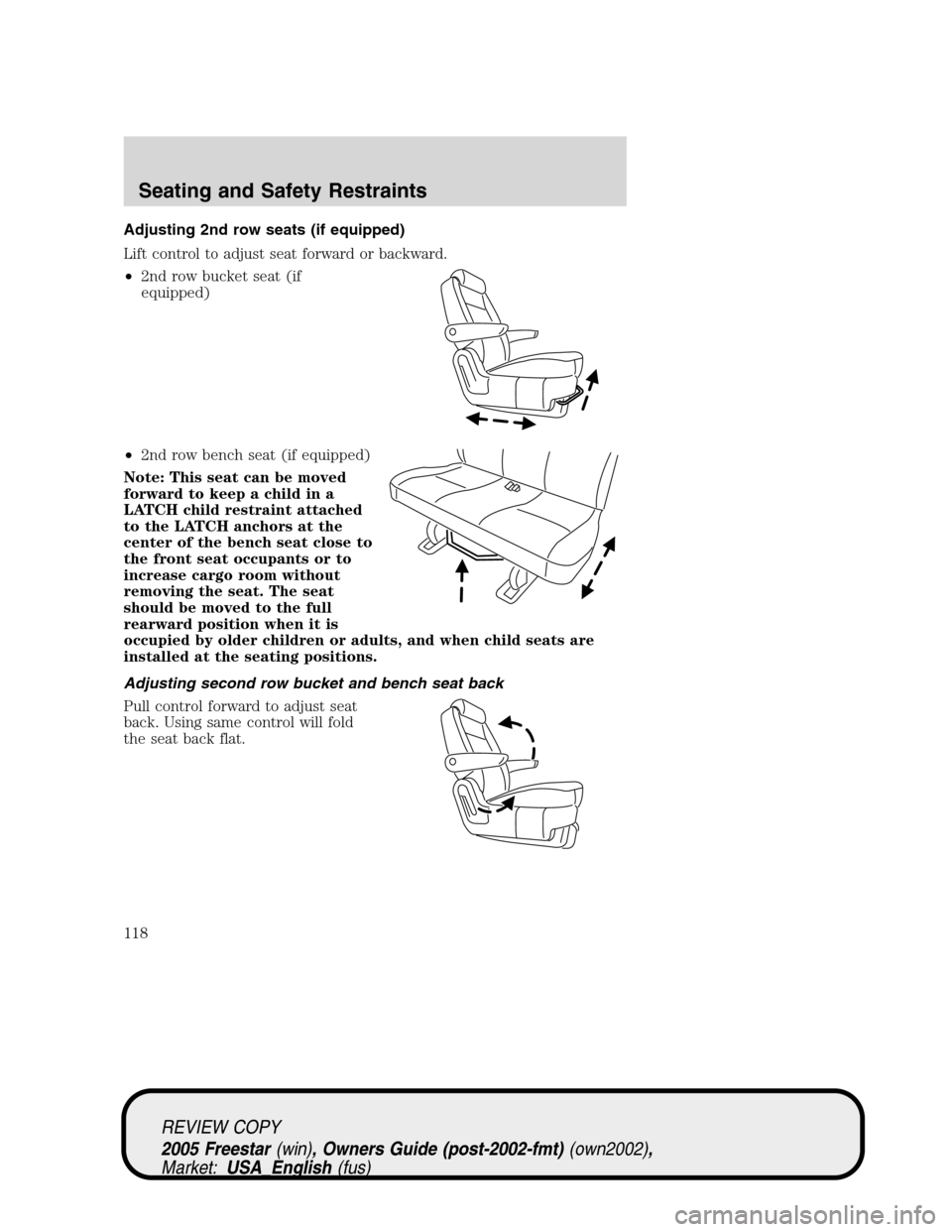 FORD FREESTAR 2005 1.G Owners Manual Adjusting 2nd row seats (if equipped)
Lift control to adjust seat forward or backward.
•2nd row bucket seat (if
equipped)
•2nd row bench seat (if equipped)
Note: This seat can be moved
forward to FORD FREESTAR 2005 1.G Owners Manual Adjusting 2nd row seats (if equipped)
Lift control to adjust seat forward or backward.
•2nd row bucket seat (if
equipped)
•2nd row bench seat (if equipped)
Note: This seat can be moved
forward to