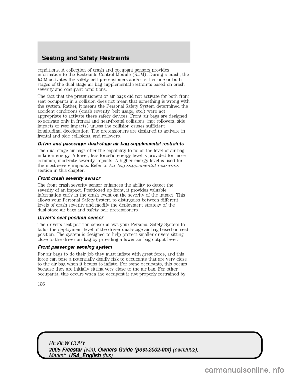 FORD FREESTAR 2005 1.G Owners Manual conditions. A collection of crash and occupant sensors provides
information to the Restraints Control Module (RCM). During a crash, the
RCM activates the safety belt pretensioners and/or either one or