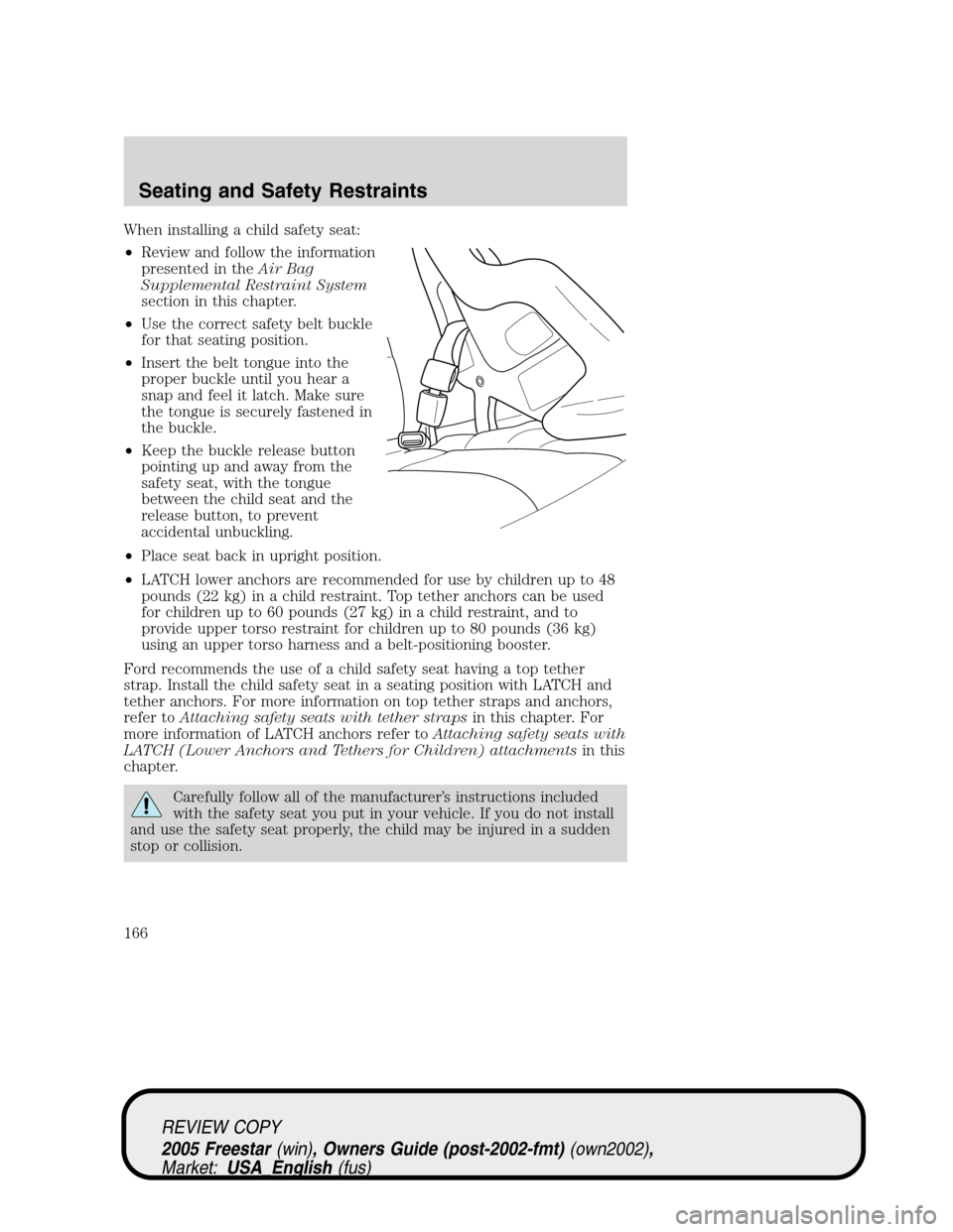 FORD FREESTAR 2005 1.G Owners Manual When installing a child safety seat:
•Review and follow the information
presented in theAir Bag
Supplemental Restraint System
section in this chapter.
•Use the correct safety belt buckle
for that 