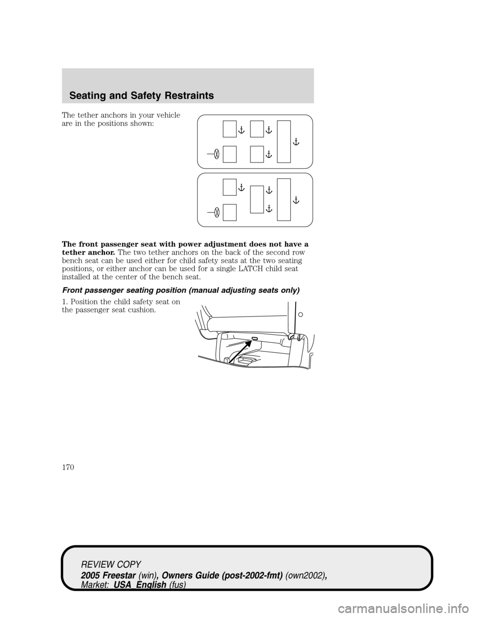 FORD FREESTAR 2005 1.G Owners Manual The tether anchors in your vehicle
are in the positions shown:
The front passenger seat with power adjustment does not have a
tether anchor.The two tether anchors on the back of the second row
bench s