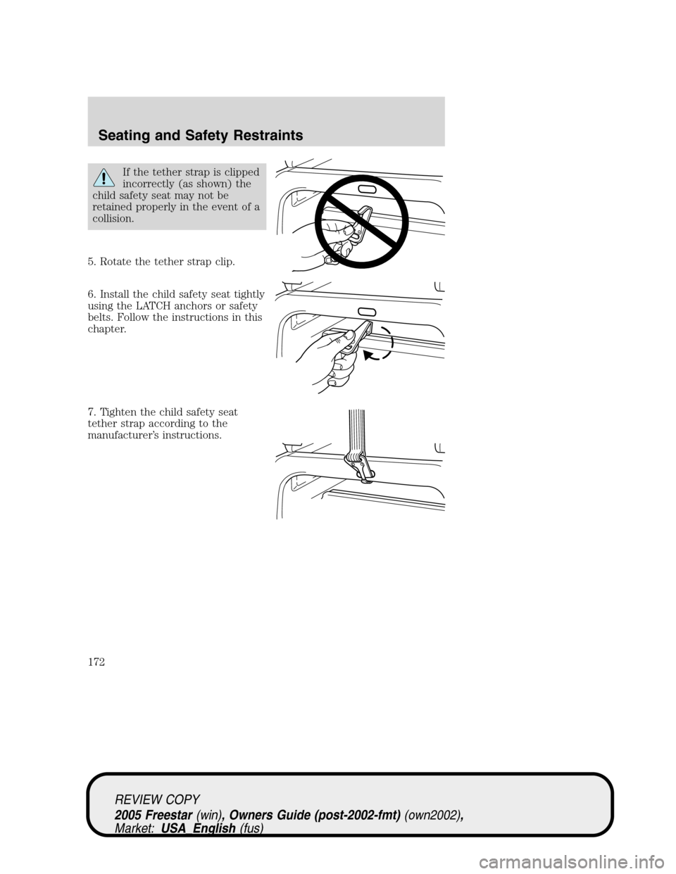 FORD FREESTAR 2005 1.G Owners Manual If the tether strap is clipped
incorrectly (as shown) the
child safety seat may not be
retained properly in the event of a
collision.
5. Rotate the tether strap clip.
6. Install the child safety seat 