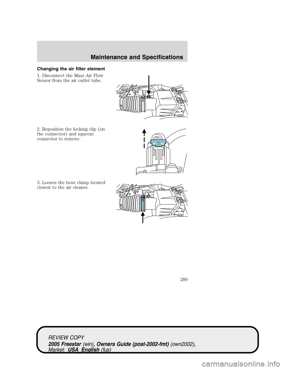 FORD FREESTAR 2005 1.G Owners Manual Changing the air filter element
1. Disconnect the Mass Air Flow
Sensor from the air outlet tube.
2. Reposition the locking clip (on
the connector) and squeeze
connector to remove.
3. Loosen the hose c