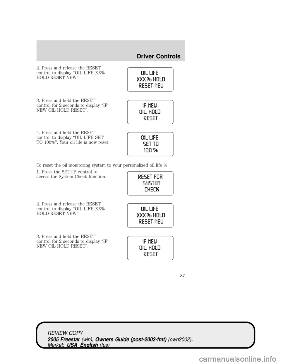 FORD FREESTAR 2005 1.G Manual Online 2. Press and release the RESET
control to display“OIL LIFE XX%
HOLD RESET NEW”.
3. Press and hold the RESET
control for 2 seconds to display“IF
NEW OIL HOLD RESET”.
4. Press and hold the RESET FORD FREESTAR 2005 1.G Manual Online 2. Press and release the RESET
control to display“OIL LIFE XX%
HOLD RESET NEW”.
3. Press and hold the RESET
control for 2 seconds to display“IF
NEW OIL HOLD RESET”.
4. Press and hold the RESET