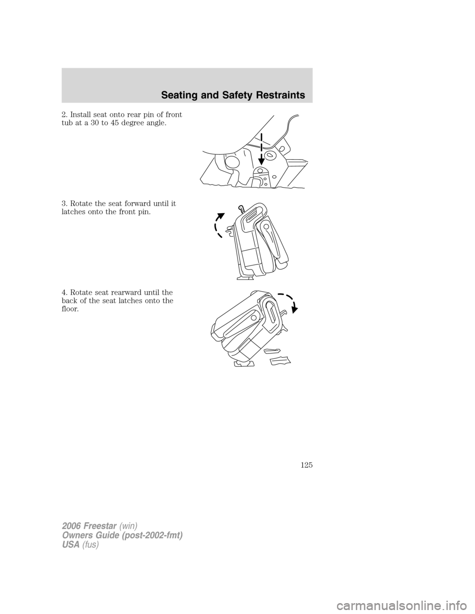 FORD FREESTAR 2006 1.G Owners Manual 2. Install seat onto rear pin of front
tub at a 30 to 45 degree angle.
3. Rotate the seat forward until it
latches onto the front pin.
4. Rotate seat rearward until the
back of the seat latches onto t