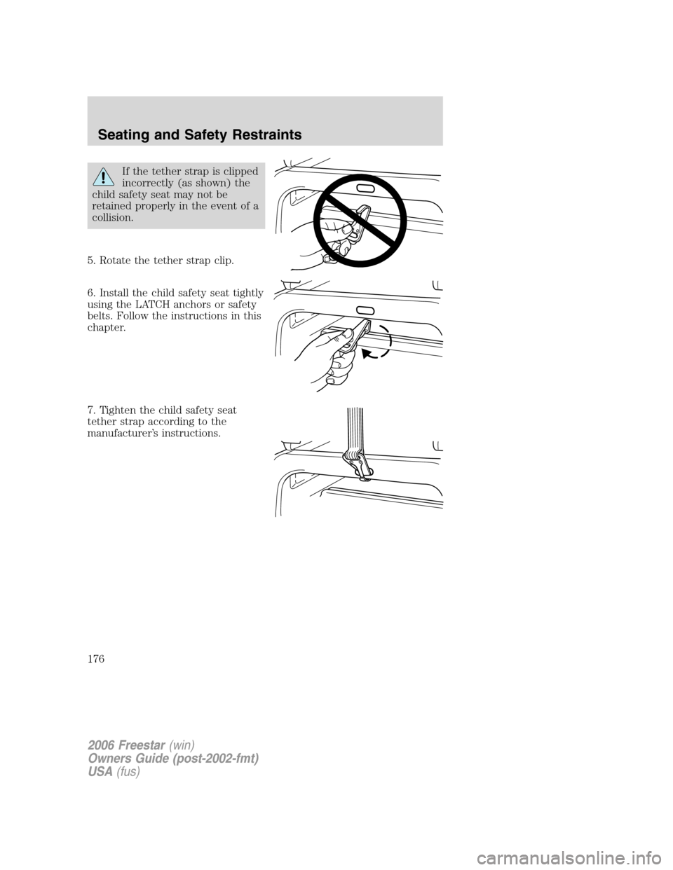 FORD FREESTAR 2006 1.G Owners Manual If the tether strap is clipped
incorrectly (as shown) the
child safety seat may not be
retained properly in the event of a
collision.
5. Rotate the tether strap clip.
6. Install the child safety seat 