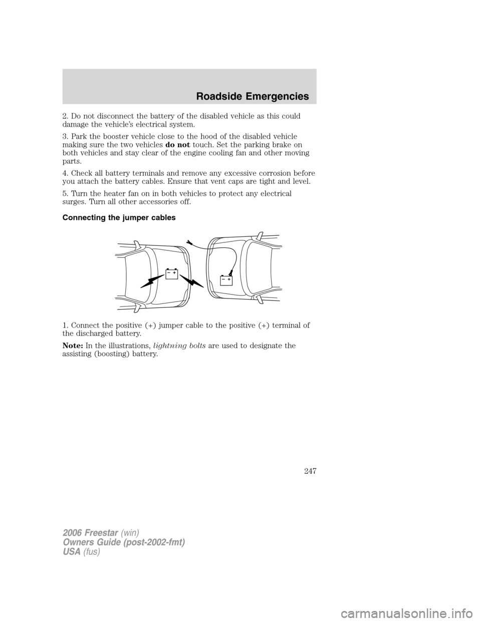 FORD FREESTAR 2006 1.G Owners Manual 2. Do not disconnect the battery of the disabled vehicle as this could
damage the vehicle’s electrical system.
3. Park the booster vehicle close to the hood of the disabled vehicle
making sure the t FORD FREESTAR 2006 1.G Owners Manual 2. Do not disconnect the battery of the disabled vehicle as this could
damage the vehicle’s electrical system.
3. Park the booster vehicle close to the hood of the disabled vehicle
making sure the t