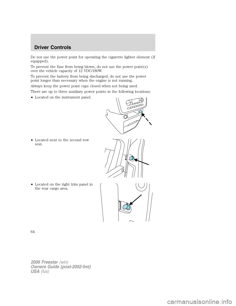 FORD FREESTAR 2006 1.G Repair Manual Do not use the power point for operating the cigarette lighter element (if
equipped).
To prevent the fuse from being blown, do not use the power point(s)
over the vehicle capacity of 12 VDC/180W.
To p FORD FREESTAR 2006 1.G Repair Manual Do not use the power point for operating the cigarette lighter element (if
equipped).
To prevent the fuse from being blown, do not use the power point(s)
over the vehicle capacity of 12 VDC/180W.
To p