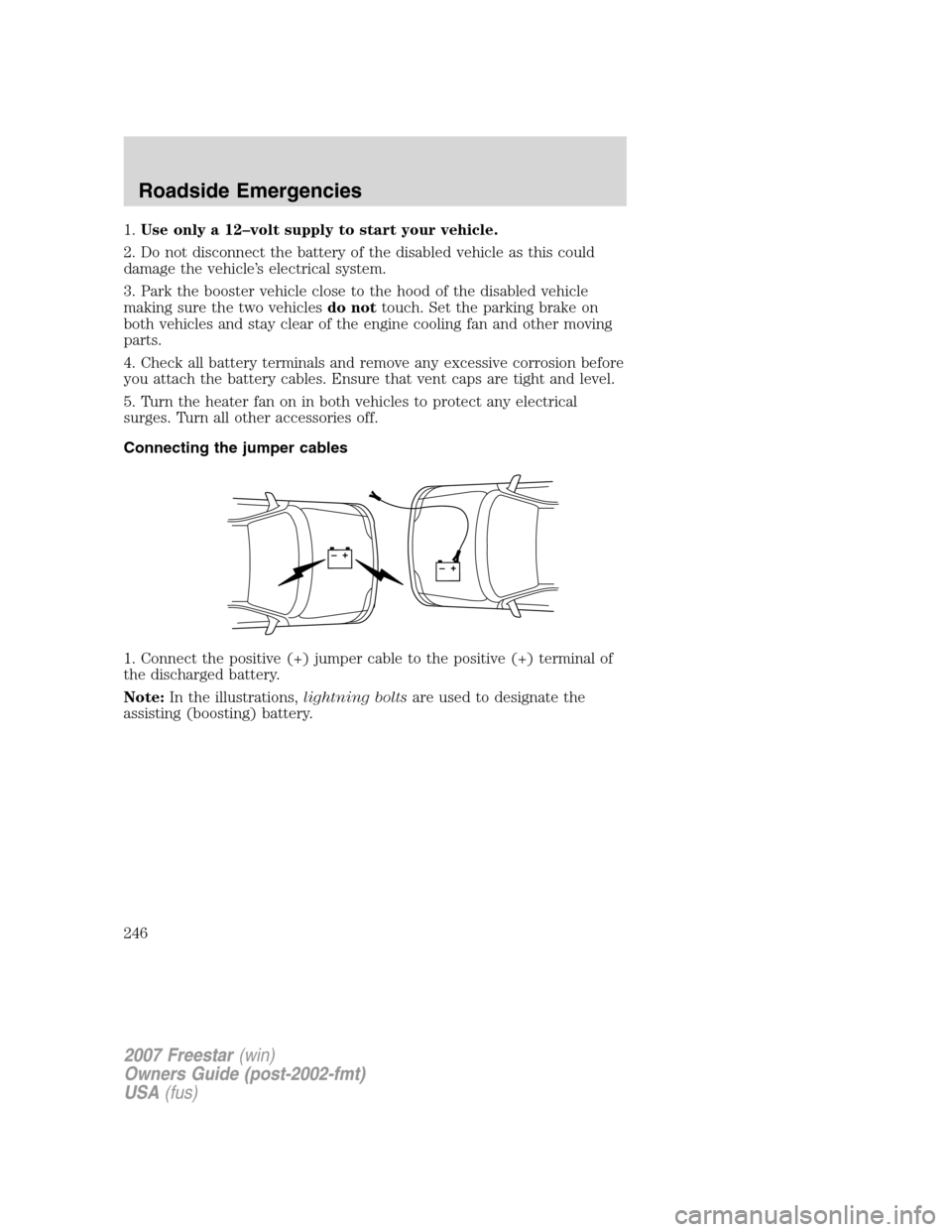FORD FREESTAR 2007 1.G Owners Manual 1.Use only a 12–volt supply to start your vehicle.
2. Do not disconnect the battery of the disabled vehicle as this could
damage the vehicle’s electrical system.
3. Park the booster vehicle close FORD FREESTAR 2007 1.G Owners Manual 1.Use only a 12–volt supply to start your vehicle.
2. Do not disconnect the battery of the disabled vehicle as this could
damage the vehicle’s electrical system.
3. Park the booster vehicle close