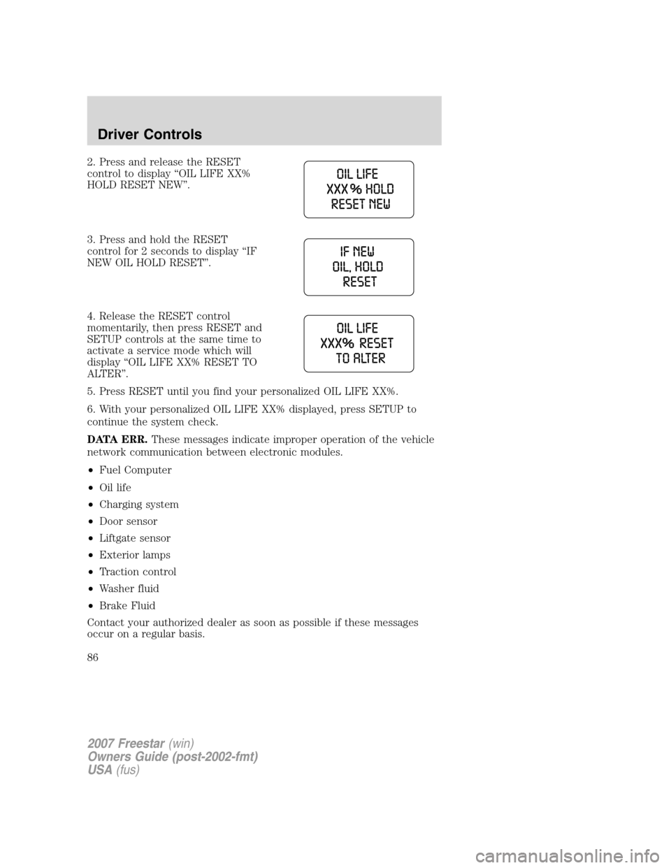 FORD FREESTAR 2007 1.G Manual Online 2. Press and release the RESET
control to display “OIL LIFE XX%
HOLD RESET NEW”.
3. Press and hold the RESET
control for 2 seconds to display “IF
NEW OIL HOLD RESET”.
4. Release the RESET cont FORD FREESTAR 2007 1.G Manual Online 2. Press and release the RESET
control to display “OIL LIFE XX%
HOLD RESET NEW”.
3. Press and hold the RESET
control for 2 seconds to display “IF
NEW OIL HOLD RESET”.
4. Release the RESET cont